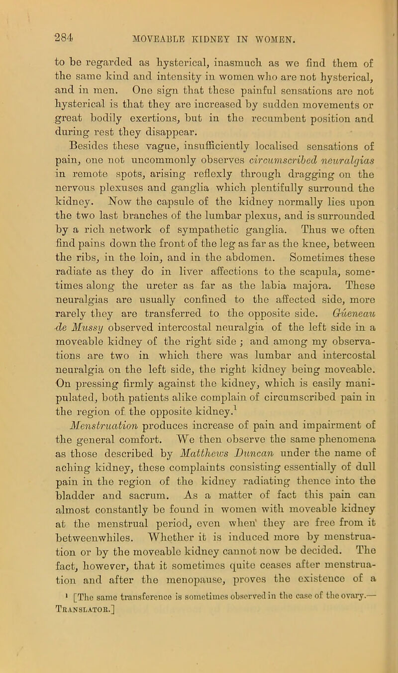 to be regarded as liysterical, inasmuch as we find them of the same kind and intensity in women wlio are not hysterical, and in men. One sign that these painful sensations are not hysterical is that they are increased by sudden movements or great bodily exertions, but in the recumbent position and during rest they disappear. Besides these vague, insufficiently localised sensations of pain, one not uncommonly observes circumscribed oieuralgias in remote spots, arising reflexly through dragging on the nervous plexuses and ganglia which plentifully surround the kidney. Now the capsule of the kidney normally lies upon the two last branches of the lumbar plexus, and is surrounded by a rich network of sympathetic ganglia. Thus we often find pains down the fx’ont of the leg as far as the knee, between the ribs, in the loin, and in the abdomen. Sometimes these radiate as they do in liver affections to the scapula, some- times along the ureter as far as the labia majora. These neuralgias are usually confined to the affected side, more rarely they are transferred to the opposite side. Gueneau de Mussy observed intercostal neuralgia of the left side in a moveable kidney of the right side ; and among my observa- tions are two in which there was lumbar and intercostal neuralgia on the left side, the right kidney being moveable. On pressing firmly against the kidney, which is easily mani- pulated, both patients alike complain of circumscribed pain in the region of the opposite kidney.^ Menstruation produces increase of pain and impairment of the general comfort. We then observe the same phenomena as those described by Matthews Duncan under the name of aching kidney, these complaints consisting essentially of dull pain in the region of the kidney radiating thence into the bladder and sacrum. As a matter of fact this pain can almost constantly be found in women with moveable kidney at the menstrual period, even when' they are fi’ee from it betweenwhiles. Whether it is induced more by menstrua- tion or by the moveable kidney cannot now be decided. The fact, however, that it sometimes quite ceases after menstrua- tion and after the menopause, proves the existence of a ' [The same transference is sometimes observed in tlie case of the ov.oiy.— Translatoe.]