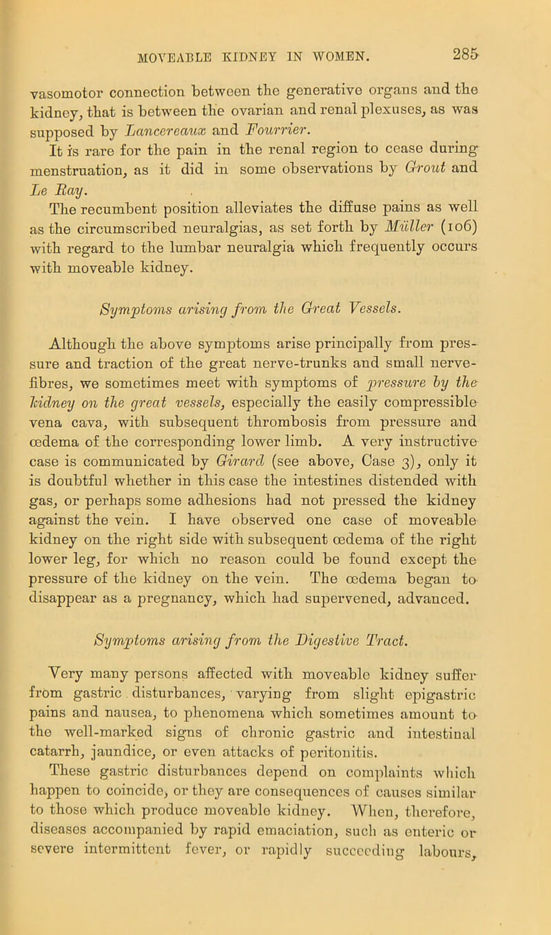 vasomotor connection between the generative oi’gans and the kidney, that is between the ovarian and renal j)lexuses, as was supposed by Lancereaux and Fourrier. It is rare for the pain in the renal region to cease during menstruation, as it did in some observations by Grout and Le Bay. The recumbent position alleviates the diffuse pains as well as the circumscribed neuralgias, as set forth by Muller (io6) with regard to the lumbar neuralgia which frequently occurs with moveable kidney. Symptoms arising from the Great Vessels. Although the above symptoms arise principally from pres- sure and traction of the great nerve-trunks and small nerve- fibres, we sometimes meet with symptoms of pressiLre hy the Icidney on the great vessels, especially the easily compressible vena cava, with subsequent thrombosis from pressure and oedema of the corresponding lower limb. A very instructive case is communicated by Girard (see above. Case 3), only it is doubtful whether in this case the intestines distended with gas, or perhaps some adhesions had not pressed the kidney against the vein. I have observed one case of moveable kidney on the right side with subsequent oedema of the right lower leg, for which no reason could be found except the pressure of the kidney on the vein. The oedema began to disappear as a pregnancy, which had supervened, advanced. Symptoms arising from the Digestive Tract. Very many persons affected with moveable kidney suffer from gastric disturbances, varying from slight epigastric pains and nausea, to phenomena which sometimes amount to- the well-marked signs of chronic gastric and intestinal catarrh, jaundice, or eve:i attacks of peritonitis. These gastric disturbances depend on complaints which happen to coincide, or they are consequences of causes similar to those which produce moveable kidney. When, therefore, diseases accompanied by rapid emaciation, such as enteric or severe intermittent fever, or rapidly succeeding labours,.