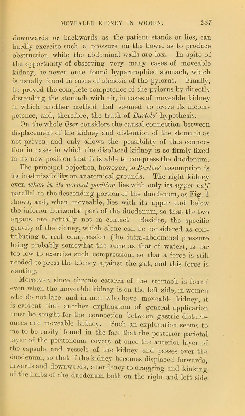 downwards or backwards as the patient stands or lies^ can hardly exercise such a pressure on tlie bowel as to produce obstruction while the abdominal walls are lax. In spite of the opportunity of observing very many cases of moveable kidney^ he never once found bypertropbied stomach, wbicb is usually found in cases of stenosis of tbe pylorus. Finally, be proved tbe complete competence of tbe pylorus by directly distending tbe stomacb witb air, in cases of moveable kidney in wbicb another method bad seemed to prove its incom- petence, and, therefore, tbe truth of Bartels’ hypothesis. On tbe whole Oser considers tbe causal connection between displacement of tbe kidney and distention of tbe stomacb as not proven, and only allows tbe possibility of this connec- tion in cases in wbicb tbe displaced kidney is so fii’mly fixed in its new position that it is able to compress tbe duodenum. Tbe principal objection, howeyer, to i?arfeZs’ assnmption is its inadmissibility on anatomical grounds. Tbe right kidney even when in its normul position lies witb only its upper half parallel to tbe descending portion of tbe duodenum, as Fig. 1 shows, and, when moveable, lies witb its upper end below tbe inferior horizontal part of tbe duodenum, so that the two organs are actually not in contact. Besides, tbe specific gravity of tbe kidney, wbicb alone can be considered as con- tributing to real compression (tbe intra-abdominal pressure being probably somewhat tbe same as that of water), is far too low to exercise such compression, so that a force is still needed to press tbe kidney against the gut, and this force is wanting. Moreover, since chronic catarrh of tbe stomacb is found even when the moveable kidney is on tbe left side, in women who do not lace, and in men who have moveable kidney, it is evident that another explanation of general application must be sought for tbe connection between gastric disturb- ances and moveable kidney. Such an explanation seems to me to be easily found in tbe fact that the posterior parietal layer of tbe peritoneum covers at once the anterior layer of tlie capsule and vessels of tbe kidney and passes over tbe duodenum, so that if the kidney becomes displaced forwards, inwards and downwards, a tendency to dragging and kinking of the limbs of the duodenum both on the right and left side