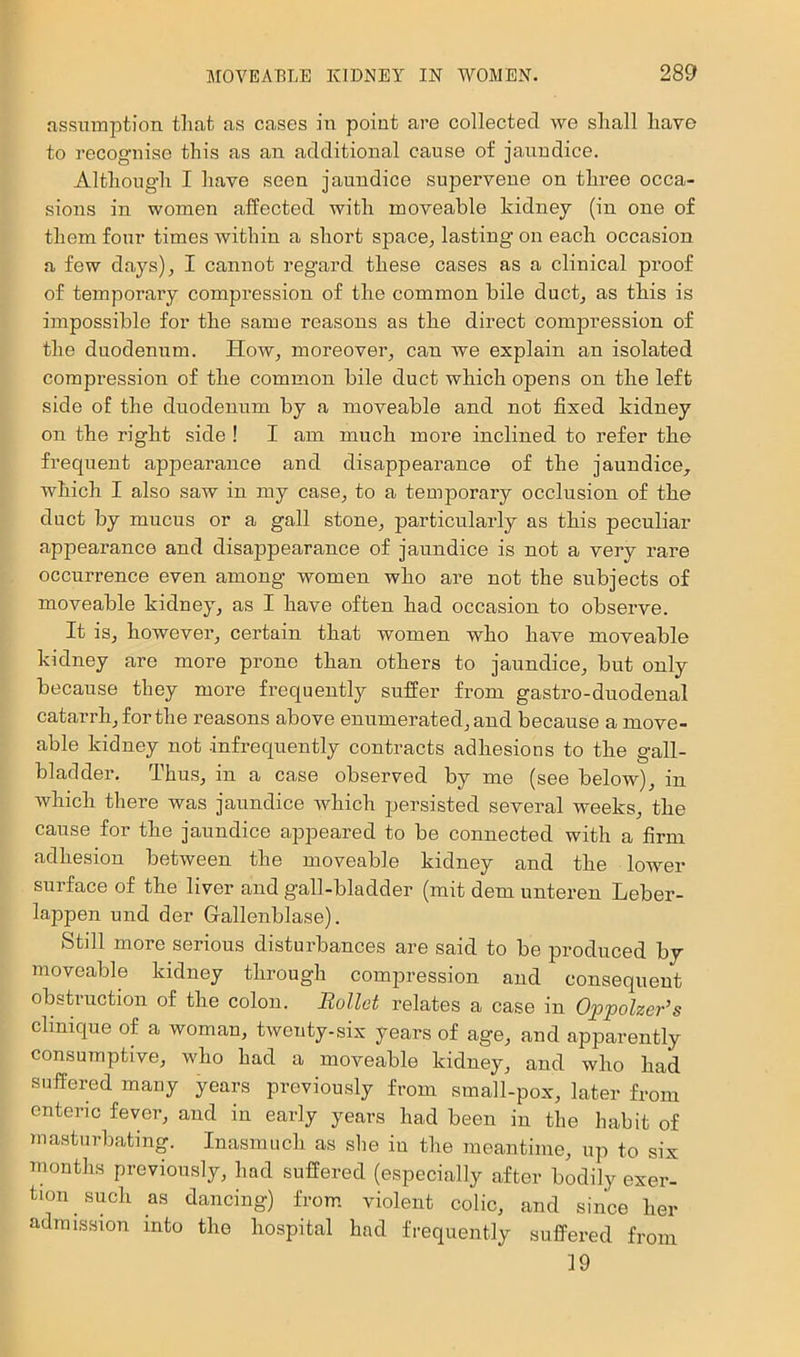 assumption tliat as cases in point are collected we shall have to recogmise this as an additional cause of jaundice. Although I have seen jaundice supervene on three occa- sions in women affected with moveable kidney (in one of them four times withiu a short space^ lasting on each occasion a few days), I cannot regard these cases as a clinical proof of temporary compression of the common bile duct, as this is impossible for the same reasons as the direct compression of the duodenum. How, moreover, can we explain an isolated compression of the common bile duct which opens on the left side of the duodenum by a moveable and not fixed kidney on the right side ! I am much more inclined to refer the frequent appearance and disappearance of the jaundice^ which I also saw in my case, to a temporary occlusion of the duct by mucus or a gall stone, particularly as this peculiar appearance and disappearance of jaundice is not a very rare occurrence even among women who are not the subjects of moveable kidney, as I have often had occasion to observe. It is, however, certain that women who have moveable kidney are more prone than others to jaundice, but only because they more frequently suffer from gastro-duodenal catarrh, for the reasons above enumerated, and because a move- able kidney not infrequently contracts adhesions to the gall- bladder. Thus, in a case obseiwed by me (see below), in which there was jaundice which persisted several weeks, the cause for the jaundice appeared to be connected with a firm adhesion between the moveable kidney and the lower surface of the liver and gall-bladder (mit dem unteren Leber- lappen und der Gallenblase). Still more serious disturbances are said to be produced by moveable kidney through compression and consequent obstruction of the colon. Rollct relates a case in Oppolzer’s Clinique of a womau, twenty-six years of age, and apparently consumptive, who had a moveable kidney, and who had suffered many years previously from small-pox, later from enteric fever, and in early years had been in the habit of masturbating. Inasmuch as she in the meantime, up to six months previously, had suffered (especially after bodily exer- tion such as dancing) from, violent colic, and since her admission into the hospital had frequently suffered from 19