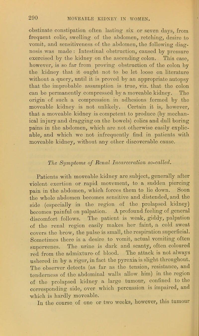obstinate constipation often lasting six or seven days, from frequent colic, swelling of the abdomen, retelling, desire to vomit, and sensitiveness of tlic abdomen, the following diag- nosis was made : Intestinal obstruction, caused by pressure exercised by the kidney on the ascending colon. This case, however, is so far from proving obstruction of the colon by the kidney that it ought not to be let loose on literature without a query, until it is proved by an appropriate autopsy that the improbable assumption is true, viz. that the colon can be permanently compressed by a moveable kidney. The origin of such a compression in adhesions formed by the moveable kidney is not unlikely. Certain it is, however, that a moveable kidney is competent to produce (by mechan- ical injury and dragging on the bowels) colics and dull boring pains in the abdomen, which are not otherwise easily explic- able, and which we not infrequently find in patients with moveable kidney, without any other discoverable cause. The Symptoms of Renal Incarceration so-called. Patients with moveable kidney are subject, generally after violent exertion or rapid movement, to a sudden piercing pain in the abdomen, which forces them to lie down. Soon the whole abdomen becomes sensitive and distended, and the side (especially in the region of the prolapsed kidney) becomes painful on palpation. A profound feeling of general discomfort follows. The patient is weak, giddy, palpation of the renal region easily makes her faint, a cold sweat covers the brow, the pulse is small, the respiration superficial. Sometimes there is a desire to vomit, actual vomiting often supervenes. The urine is dark and scanty, often coloured red from the admixture- of blood. The attack is not always ushered in by a rigor, in fact the pyrexia is slight throughout. The observer detects (as far as the tension, resistance, and tenderness of the abdominal walls allow him) in the region of the prolapsed kidney a large tumour, confined to the corresponding side, over which percussion is impaired, and which is hardly moveable. In the course of one or two weeks, however, this tumour