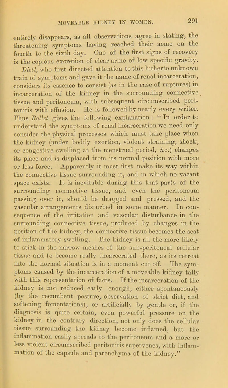 entirely disappears, as all observations agree in stating, the threatening symptoms having reached their acme on the fourth to the sixth day. One of the first signs of recovery is the copious excretion of clear urine of low specific gravity. Bietl, who first directed attention to this hitherto unknown train of symptoms and gave it the name of renal incarceration, considers its essence to consist (as in the case of ruptures) in incarceration of the kidney in the surrounding connective, tissue and peritoneum, with subsequent circumscribed peri- tonitis with effusion. He is followed by nearly every writer. Thus Bollet gives the following explanation : “ In order to understand the symptoms of renal incarceration we need only consider the physical processes which must take place when the kidney (under bodily exertion, violent straining, shock, or congestive swelling at the menstrual period, &c.) changes its place and is displaced from its normal position with more or less force. Apparently it must first make its way within the connective tissue surrounding it, and in which no vacant space exists. It is inevitable during this that parts of the surrounding connective tissue, and even the peritoneum passing over it, should be dragged and pressed, and the vascular arrangements disturbed in some manner. In con- sequence of the irritation and vascular disturbance in the surrounding connective tissue, produced by changes in the position of the kidney, the connective tissue becomes the seat of inflammatory swelling. The kidney is all the more likely to stick in the narrow meshes of the sub-peritoneal cellular tissue and to become really incai’cerated there, as its retreat into the normal situation is in a moment cut off. The sym- ptoms caused by the incarceration of a moveable kidney tally with this representation of facts. If the incarceration of the kidney is not reduced early enough, either spontaneously (by the recumbent posture, observation of strict diet, and softening fomentations), or artificially by gentle or, if the diagnosis is quite certain, even powerful pressure on the kidney in the contrary direction, not only does the cellular tissue surrounding the kidney become inflamed, but the inflammation easily spreads to the peritoneum and a more or less violent circumscribed peritonitis supervenes, with inflam- mation of the capsule and parenchyma o£ the kidney.”