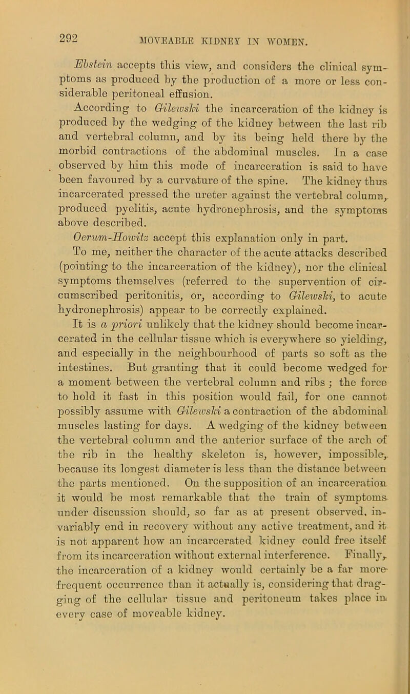 Ebstein accepts this view, and considers the clinical sym- ptoms as produced by the production of a more or less con- siderable peritoneal effusion. According to GileivsM the incarceration of the kidney is produced by the wedging of the kidney between the last rib and vertebral column, and by its being held there by the morbid contractions of the abdominal muscles. In a case observed by him this mode of incarceration is said to have been favoui'ed by a curvature of the spine. The kidney thus incarcerated pressed the ui'eter against the vertebral column,, produced pyelitis, acute hydronephrosis, and the symptoms above described. Oerum-Hoivitz accept this explanation only in part. To me, neither the character of the acute attacks described (pointing to the incarceration of the kidney), nor the clinical symptoms themselves (referred to the supervention of cir- cumscribed peritonitis, or, according to Gilewsld, to acute hydronephrosis) appear to be correctly explained. It is a priori unlikely that the kidney should become incar- cerated in the cellular tissue which is everywhere so yielding, and especially in the neighbourhood of parts so soft as the intestines. But granting that it could become wedged for a moment between the vertebral column and ribs ; the force to hold it fast in this position would fail, for one cannot possibly assume mth Gilewsld a contraction of the abdominal muscles lasting for days. A wedging of the kidney between the vertebral column and the anterior surface of the arch O’f the rib in the healthy skeleton is, how'ever, impossible,, because its longest diameter is less than the distance between the parts mentioned. On the supposition of an incarceration it would be most remarkable that the train of symptoms under discussion should, so far as at present observed, in- variably end in recovery without any active treatment, and it is not apparent how an incarcerated kidney could free itself from its incarceration without external interference. Finally,, the incarceration of a kidney would certainly be a far more- frequent occurrence than it actually is, considering that drag- ging of the cellular tissue and peritoneum takes place in every case of moveable kidney.