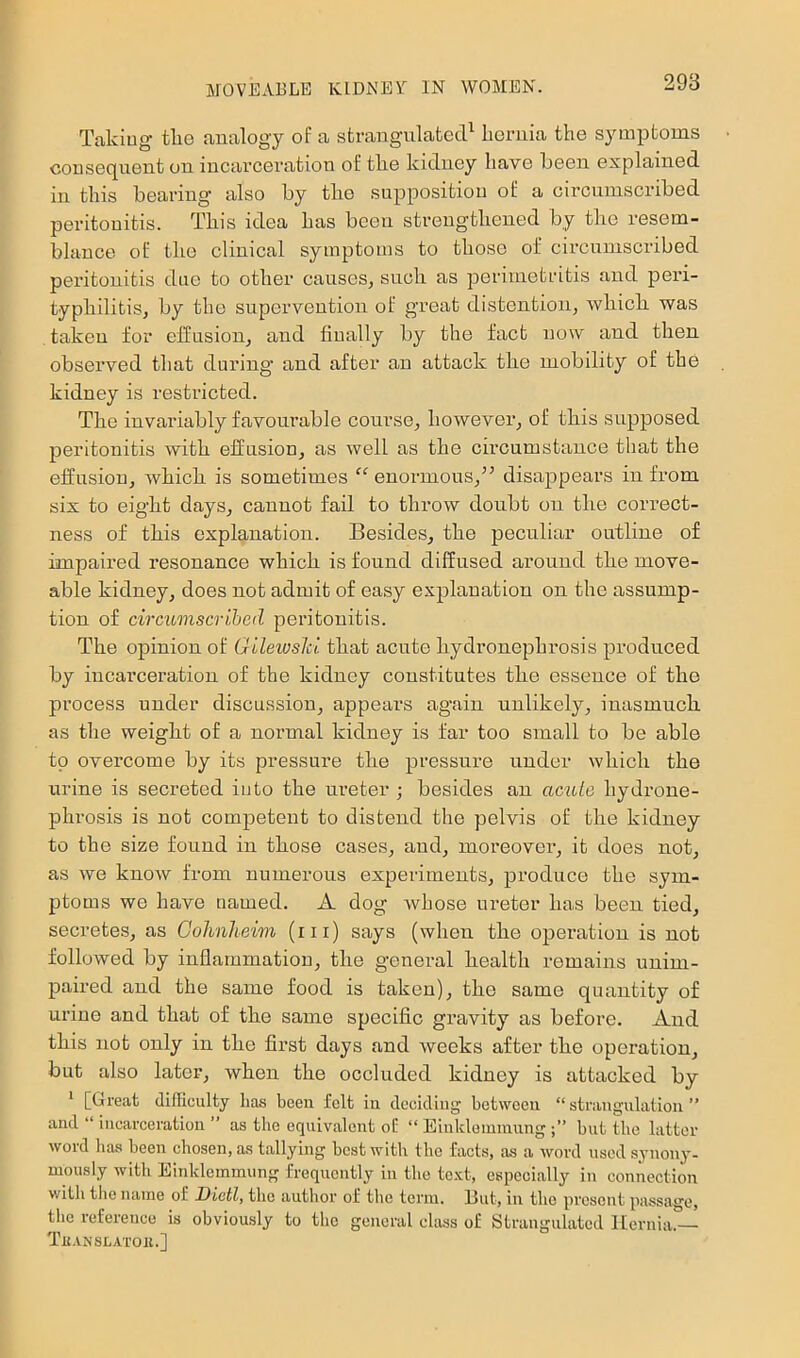 Taking tlie analogy of a strangulated^ licrnia the symptoms consequent on incarceration of tlie kidney have been explained in this bearing also by the supposition of a circumscribed peritonitis. This idea has been strengthened by tlie resem- blance of the clinical symptoms to those of circumscribed peritonitis due to other causes, such as perimetritis and peri- typhilitis, by the supervention of great distention, Avbicb was taken for effusion, and finally by the fact now and then obsei’ved that during' and after an attack the mobility of the kidney is restricted. The invariably favourable course, however, of tbis supposed peritonitis with effusion, as well as the cii’cumstauce that the effusion, Avhich is sometimes “ euormous,^^ disappears in from six to eight days, cannot fail to throw doubt on the correct- ness of this explanation. Besides, the peculiar outline of impaired resonance which is found diffused around the move- able kidney, does not admit of easy explanation on the assump- tion of circumscribed peritonitis. The opinion of Qileiuski that acute hydronephrosis produced by incarceration of the kidney constitutes the essence of the process under discussion, appears again unlikely, inasmuch as the weight of a noi’mal kidney is far too small to be able to overcome by its pressure the pressure under which the urine is secreted into the ureter ; besides an acute hydrone- phrosis is not competent to distend the pelvis of the kidney to the size found in those cases, and, moreover, it does not, as we knoAv from numerous experiments, produce the sym- ptoms we have named. A dog whose ureter has been tied, secretes, as Gohnheim (iii) says (when the operation is not followed by inflammatiou, the general health remains unim- paired and the same food is taken), the same quantity of urine and that of the same specific gravity as before. And this not only in the first days and weeks after the operation, but also later, when the occluded kidney is attacked by * [Great diflieulty has been felt in clccidiug between “strangulation” and “ incarceration ” as the equivalent of “ Einkleminungbut the latter woid has been chosen, as tallying best with the facts, as a word used synony- mously with Einldemmung frequently in the text, especially in connection with the name of Dictly the author of the term. Eut, in the present passage, the reference is obviously to the general class of Strangulated Hernia.— Tli.VNSLATOll.]