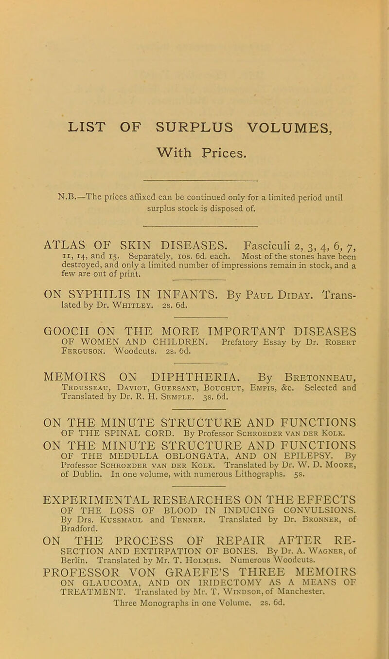 LIST OF SURPLUS VOLUMES, With Prices. N.B.—The prices affixed can be continued only for a limited period until surplus stock is disposed of. ATLAS OF SKIN DISEASES. Fasciculi 2, 3, 4, 6, 7, II, 14, and 15. Separately, los. 6d. each. Most of the stones have been destroyed, and only a limited number of impressions remain in stock, and a few are out of print. ON SYPHILIS IN INFANTS. By Paul Diday. Trans- lated by Dr. Whitley. 2s. 6d. GOOCH ON THE MORE IMPORTANT DISEASES OF WOMEN AND CHILDREN. Prefatory Essay by Dr. Robert Ferguson. Woodcuts. 2s. 6d. MEMOIRS ON DIPHTHERIA. By Bretonneau, Trousseau, Daviot, Guersant, Bouchut, Empis, &c. Selected and Translated by Dr. R. H. Semple. 3s. 6d. ON THE MINUTE STRUCTURE AND FUNCTIONS OF THE SPINAL CORD. By Professor Schroeder van der Kolk. ON THE MINUTE STRUCTURE AND FUNCTIONS OF THE MEDULLA OBLONGATA, AND ON EPILEPSY. By Professor Schroeder van der Kolk. Translated by Dr. W. D. Moore, of Dublin. In one volume, with numerous Lithographs. 5s. EXPERIMENTAL RESEARCHES ON THE EFFECTS OF THE LOSS OF BLOOD IN INDUCING CONVULSIONS. By Drs. Kussmaul and Tenner. Translated by Dr. Bronner, of Bradford. ON THE PROCESS OF REPAIR AFTER RE- SECTION AND EXTIRPATION OF BONES. By Dr. A. Wagner, of Berlin. Translated by Mr. T. Holmes. Numerous Woodcuts. PROFESSOR VON GRAEFE’S THREE MEMOIRS ON GLAUCOMA, AND ON IRIDECTOMY AS A MEANS OF TREATMENT. Translated by Mr. T. Windsor,of Manchester. Three Monographs in one Volume. 2s. 6d.