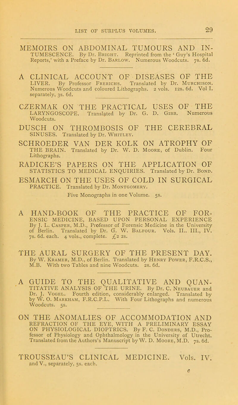 MEMOIRS ON ABDOMINAL TUMOURS AND In- tumescence. By Dr. Bright. Reprinted from the ‘ Guy’s Hospital Reports,’ with a Preface by Dr. Barlow. Numerous Woodcuts. 7s. 6d. A CLINICAL ACCOUNT OF DISEASES OF THE LIVER. By Professor Frerichs. Translated by Dr. Murchison. Numerous Woodcuts and coloured Lithographs. 2 vols. 12s. 6d. Vol I. separately, 3s. 6d. CZERMAK ON THE PRACTICAL USES OF THE LARYNGOSCOPE. Translated by Dr. G. D. Gibb. Numerous Woodcuts. DUSCH ON THROMBOSIS OF THE CEREBRAL SINUSES. Translated by Dr. Whitley. SCHROEDER VAN DER KOLK ON ATROPHY OF THE BRAIN. Translated by Dr. W. D. Moore, of Dublin. Four Lithographs. RADICLE’S PAPERS ON THE APPLICATION OF STATISTICS TO MEDICAL ENQUIRIES. Translated by Dr. Bond. ESMARCH ON THE USES OF COLD IN SURGICAL PRACTICE. Translated by Dr. Montgomery. Five Monographs in one Volume. 5s. A HAND-BOOK OF THE PRACTICE OF FOR- ENSIC MEDICINE, BASED UPON PERSONAL EXPERIENCE By J. L. Casper, M.D., Professor of Forensic Medicine in the University of Berlin. Translated by Dr. G. W. Balfour. Vols. II.. HI., IV. 7s. 6d. each. 4 vols., complete. £1 2s. THE AURAL SURGERY OF THE PRESENT DAY. By W. Kramer, M.D., of Berlin. Translated by Henry Power, F.R.C.S., M.B. With two Tables and nine Woodcuts. 2S. 6d. A GUIDE TO THE QUALITATIVE AND QUAN- TITATIVE ANALYSIS OF THE URINE. By Dr. C. Neubauer and Dr. J. Vogel. Fourth edition, considerably enlarged. Translated by by W. O. Markham, F.R.C.P.L. With Four Lithographs and numerous Woodcuts. 5s. ON THE ANOMALIES OF ACCOMMODATION AND REFRACTION OF THE EYE, WITH A PRELIMINARY ESSAY ON PHYSIOLOGICAL DIOPTRICS. By F. C. Bonders, M.D., Pro- fessor of Physiology and Ophthalmology in the University of Utrecht. Translated from the Authors’s Manuscript by W. D. Moore, M.D. 7s. 6d. TROUSSEAU’S CLINICAL MEDICINE. Vols. IV. and V., separately, 5s. each. C.