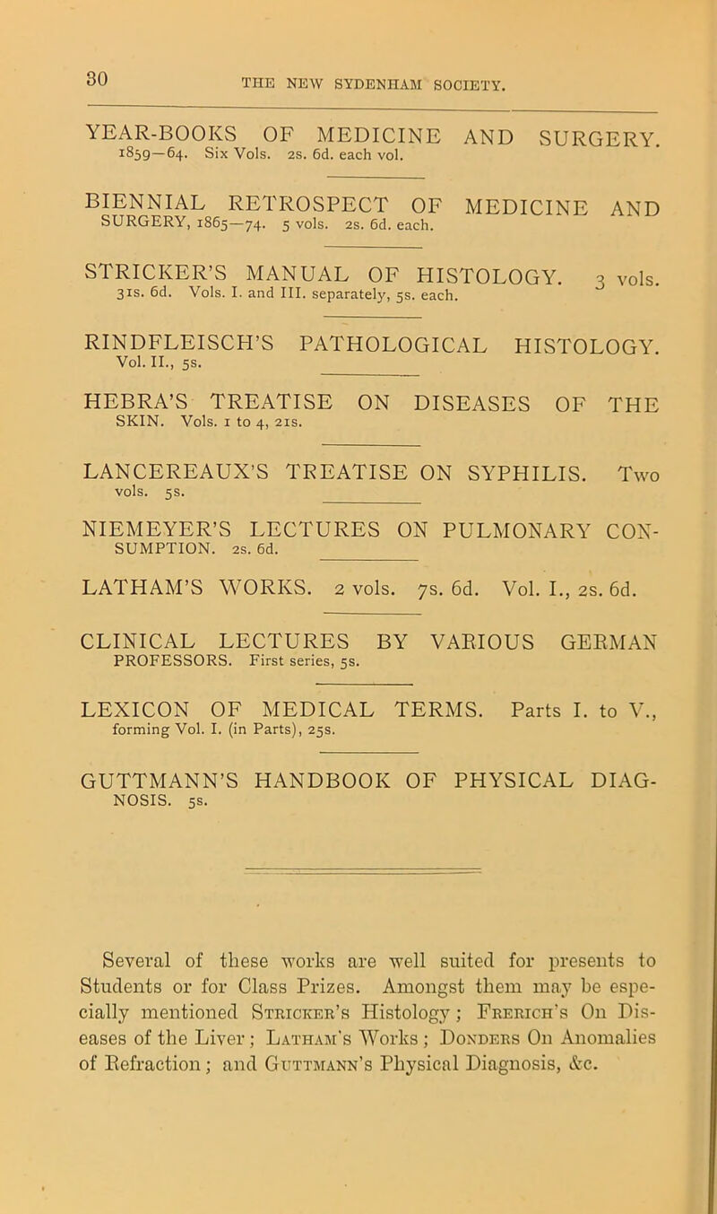 YEAR-BOOKS OF MEDICINE AND SURGERY. 1859—64. Six Vols. 2S. 6d. each vol. BIENNIAL RETROSPECT OF MEDICINE AND SURGERY, 1865—74. 5 vols. 2s. 6d. each. STRICKER’S MANUAL OF HISTOLOGY. 3 vols. 31S. 6d. Vols. I. and III. separately, 5s. each. RINDFLEISCH’S PATHOLOGICAL HISTOLOGY. Vol. II., 5S. HEBRA’S TREATISE ON DISEASES OF THE SKIN. Vols. I to 4, 21S. LANCEREAUX’S TREATISE ON SYPHILIS. Two vols. 5s. NIEMEYER’S LECTURES ON PULMONARY Con- sumption. 2s. 6d. LATHAM’S WORKS. 2 vols. 7s. 6d. Vol. L, 2s. 6d. CLINICAL LECTURES BY VARIOUS GERMAN PROFESSORS. First series, 5s. LEXICON OF MEDICAL TERMS. Parts I. to V., forming Vol. I. (in Parts), 25s. GUTTMANN’S HANDBOOK OF PHYSICAL DIAG- NOSIS. 5S. Several of these works are well suited for presents to Students or for Class Prizes. Amongst them may be espe- cially mentioned Stricker’s Histology; Frerich’s On Dis- eases of the Liver; Latham's Works ; Bonders On Anomalies of Refraction; and Guttmann’s Physical Diagnosis, &c.