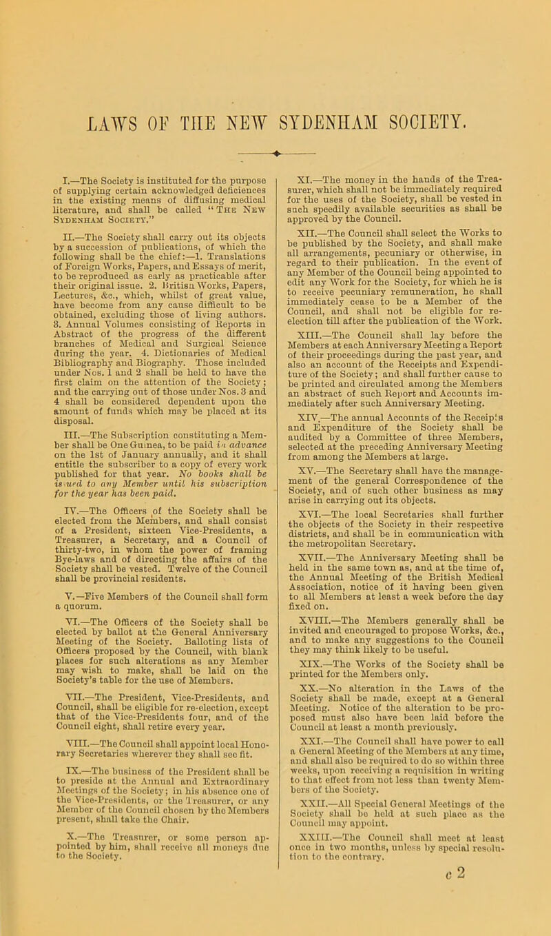 LAWS OF THE NEW SYDENHAM SOCIETY. l. —The Society is instituted for the purpose of supplying certain acknowledged deficieuces in the existing means of diffusing medical literature, and shall be called “The NE^Y SvDENHAii Society.” II.—The Society shall carry out its objects by a succession of publications, of which the following shall be the chief:—1. Translations of Toreign Works, Papers, and Essays of merit, to be reproduced as early as practicable after their original issue. 2. Hritisu Works, Papers, Lectures, &c., which, whilst of gi’eat value, have become from any cause difficult to be obtained, excluding those of living authors. 3. Annual Volumes consisting of Iteports in Abstract of the progress of the different branches of Medical and Surgical Science during the year. 4. Dictionaries of Medical Bibliography and Biogi’aphy. Those included under Nos. 1 and 2 shall be held to have the first claim on the attention of the Society; and the carrying out of those under Nos. 3 and 4 shall be considered dependent upon the amount of funds which may be placed at its disposal. m. —The Subscription constituting a Mem- ber shall be One Guinea, to be paid in advance on the 1st of January annually, and it shall entitle the subscriber to a copy of every work published for that year. No hooks shall be is ued to any Member until his subscription for the year has been paid. IV. —The Officers of the Society shall be elected from the Members, and shall consist of a President, sixteen Vice-Presidents, a Treasurer, a Secretaiy, and a Council of thirty-two, in whom the power of framing Bye-laws and of directing the affairs of the Society shall be vested. Twelve of the Council shall be provincial residents. V. —Five Members of the Council shall form a quorum. VI. —The Officers of the Society shall be elected by ballot at the General Anniversary Meeting of the Society. Balloting lists of Officers proposed by the Council, with blank places for such alterations as any Member may wish to make, shall be laid on the Society’s table for the use of Members. VII. —The President, Vice-Presidents, and Council, shall be eligible for re-election, except that of the Vice-Presidents four, and of the Council eight, shall retire every year. Vm.—The Council shall appoint local Hono- rary Secretaries wherever they shall see fit. IX. —The business of the President shall be to preside at the Annual and Extraordinary Meetings of the Society; in his absence one of the Vice-Presidents, or the U reasurcr, or any Member of the Council chosen by the Members present, shall take the Chair. X. —The Treasurer, or some person ap- pointed by him, shall receive nil moneys duo to the Society. XI. —The money in the hands of the Trea- surer, which shall not be immediately required for the uses of the Society, shall be vested in such speedily available seem-ities as shall be approved by the Council. XII. —The Council shall select the Works to be published by the Society, and shall make all arrangements, pecuniary or otherwise, in regard to their publication. In the event of any Member of the Council being ai)pointed to edit any Work for the Society, for which he is to receive pecuniary remuneration, he shall immediately cease to be a Member of the Council, and shall not be eligible for re- election till after the publication of the Work. XIII. —The Council shall lay before the Members at each Anniversary Meeting a Report of their proceedings during the past year, and also an account of the Eeceipts and Expendi- tm*e of the Society; and shall further cause to be printed and circulated among the Members an abstract of such Report and Accounts im- mediately after such Anniversary Meeting. XIV. —The annual Accounts of the Receipts and Expenditure of the Society shall be audited by a Committee of three Members, selected at the preceding Anniversary Meeting from among the Members at large. XV. —The Secretary shall have the manage- ment of the general Correspondence of the Society, and of such other business as may arise in carrj'ing out its objects. XVI. —The local Secretaries shall further the objects of the Society in their respective distnets, and shall be in communication with the metropolitan Secretaiy. XVII. —The Anniversary Meeting shall be held in the same town as, and at the time of, the Annual Meeting of the British Medical Association, notice of it having been given to all Members at least a week before the day fixed on. XVIII.—The Members generally shall be invited and encouraged to propose Works, &c., and to make any suggestions to the Council they may think likely to bo useful. XIX. —The Works of the Society shall be printed for the Members only. XX. —No alteration in the Laws of the Society shall be made, except at a General Meeting. Notice of the alteration to bo pro- posed must also have been laid before the Council at least a month previously. XXI. —The Council shall have power to call a General fleeting of the Members at any time, and shall also be required to do so within three weeks, upon receiving a requisition in writing to that effect from not less than twenty Mem- bers of the Society. XXII. —All Special General greetings of the Society shall bo hold at such place as the Council may appoint. XXIII.—The Council shall meet at least once in two months, unless by special resolu- tion to the contrary. c2