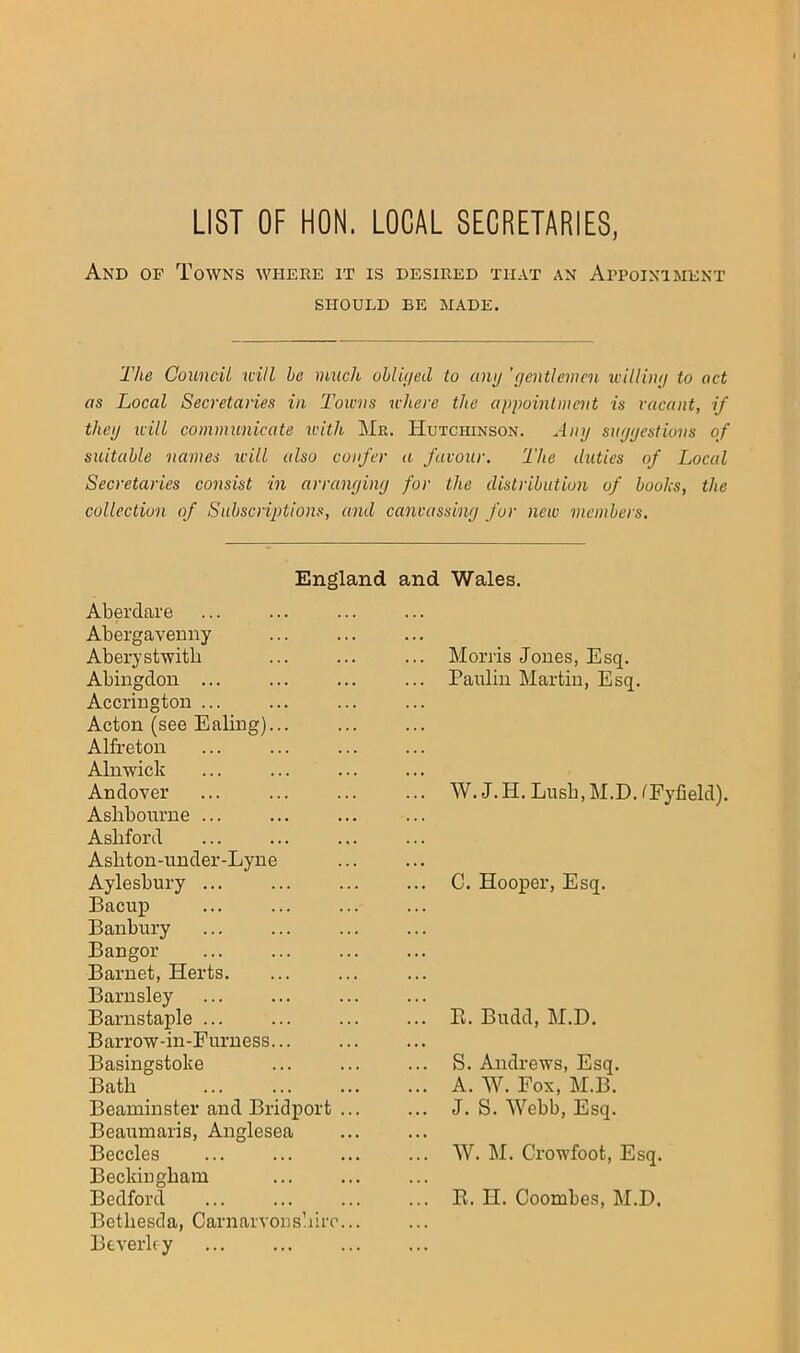 LIST OF HON. LOCAL SECRETARIES, And of Towns where it is desired that an Appointment SHOULD BE MADE. The Council will be much ohliiied to cimj 'gentlemen idlling to act as Local Secretaries in Towns where the appointment is vacant, if thcij icill communicate with Me. Hutchinson. Any suggestions of suitable names will also confer a favour. The duties of Local Secretaries consist in arranging for the distribution of books, the collection of Subscriptions, and canvassing for new memhers. England and Wales. Aberdare Abergavenny Aberystwitb Abingdon ... Accrington ... Acton (see Ealing)... Alfreton Alnwick Andover Ashbourne Ashford Ashton-nnder-Lyne Aylesbury ... Bacup ... Banbury Bangor Barnet, Herts. Barnsley Barnstaple ... Barrow-in-Furness Basingstoke Bath Beaminster and Bridport ... Beaumaris, Anglesea Beccles Beckingham Bedford Bethesda, Carnarvonshiro... Beverhy Morris Jones, Esq. Paulin Martin, Esq. W. J. H. Lush, M.D. fFyfield). C. Hooper, Esq. E. Budd, M.D. S. Andrews, Esq. A. W. Fox, M.B. J. S. Webb, Esq. W. M. Crowfoot, Esq. E. H. Coombes, M.D.