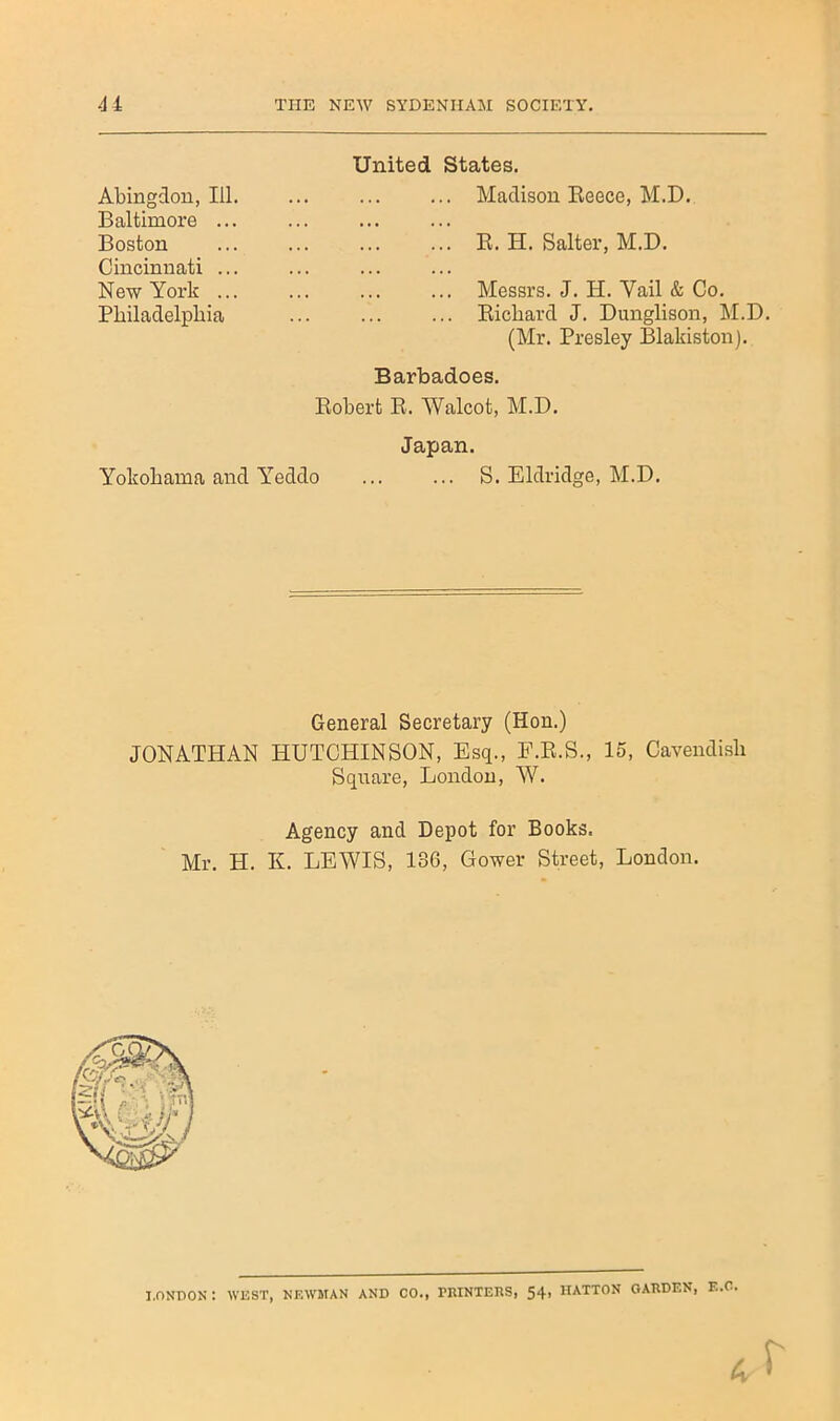 Abingdon, 111 Baltimore .. Boston Cincinnati .. New York .. Pbiladelpbia United States. Madison Beece, M.D. B. H. Salter, M.D. Messrs. J. H. Vail & Co. ... Bicbard J. Dunglison, M.D. (Mr. Presley Blakiston). Barbadoes. Bobert B. Walcot, M.D. Japan. Yokobama and Y^eddo S. Eldridge, M.D. General Secretary (Hon.) JONATHAN HUTCHINSON, Esq., F.B.S., 15, Cavendisli Square, London, W. Agency and Depot for Books. Mr. H. K. LEWIS, 136, Gower Street, London. I.nNPON : WEST, NEWMAN AND CO., PIIINTERS, 54' HATTON OAEDEN, F..O.