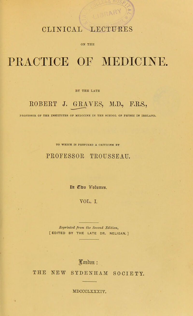 CLINICAL LECTURES ON THE PRACTICE OF MEDICINE. BY THE LATE ROBERT J. ^G^VES, M.D., F.R.S., PROFESSOR OF THE INSTITUTES OP MEDICINE IN THE SCHOOL OP PHYSIC IN IRELAND. TO WHICH IS PREFIXED A CRITICISM BY PROFESSOR TROUSSEAU. 5n 5EtDo 17oIumc8. VOL. I. Reprinted from the Second Rditioiif [EDITED BY THE LATE DR. NELIGAN. ] bonbon: THE NEW SYDENHAM SOCIETY. MDCCCLXXXIV.