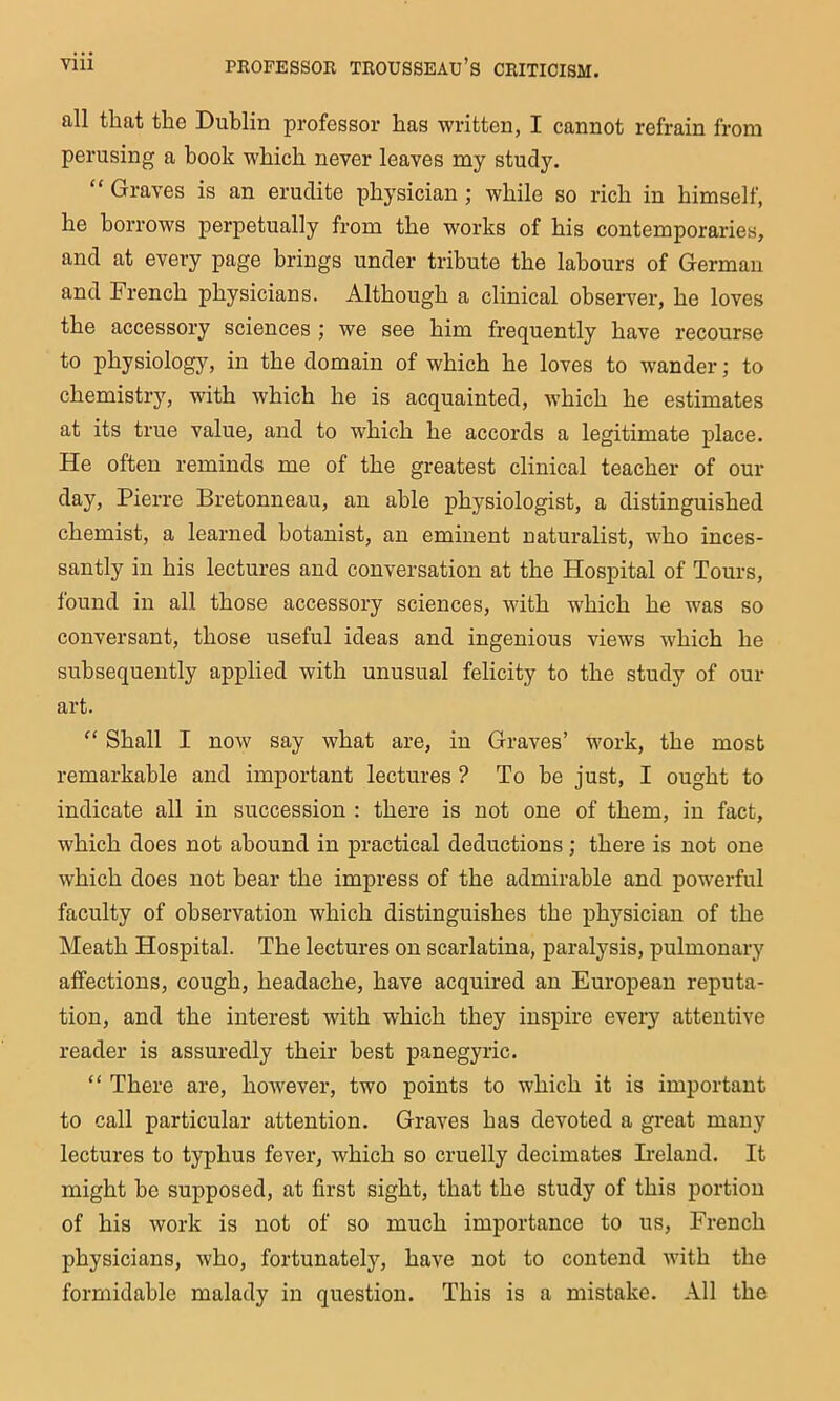 all that the Dublin professor has written, I cannot refrain from perusing a book which never leaves my study. “ Graves is an erudite physician ; while so rich in himself, he borrows perpetually from the works of his contemporaries, and at every page brings under tribute the labours of German and French physicians. Although a clinical observer, he loves the accessory sciences ; we see him frequently have recourse to physiology, in the domain of which he loves to wander; to chemistry, with which he is acquainted, which he estimates at its true value, and to which he accords a legitimate place. He often reminds me of the greatest clinical teacher of our day, Pierre Bretonneau, an able physiologist, a distinguished chemist, a learned botanist, an eminent naturalist, who inces- santly in his lectures and conversation at the Hospital of Tours, found in all those accessory sciences, with which he was so conversant, those useful ideas and ingenious views which he subsequently applied with unusual felicity to the study of our art. “ Shall I now say what are, in Graves’ work, the most remarkable and important lectures ? To he just, I ought to indicate all in succession : there is not one of them, in fact, which does not abound in practical deductions; there is not one which does not bear the impress of the admirable and powerful faculty of observation which distinguishes the physician of the Meath Hospital. The lectures on scarlatina, paralysis, pulmonary affections, cough, headache, have acquired an European reputa- tion, and the interest with which they inspire every attentive reader is assuredly their best panegyric. “ There are, however, two points to which it is important to call particular attention. Graves has devoted a great many lectures to typhus fever, which so cruelly decimates Ireland. It might be supposed, at first sight, that the study of this portion of his work is not of so much importance to us, French physicians, who, fortunately, have not to contend with the formidable malady in question. This is a mistake. All the