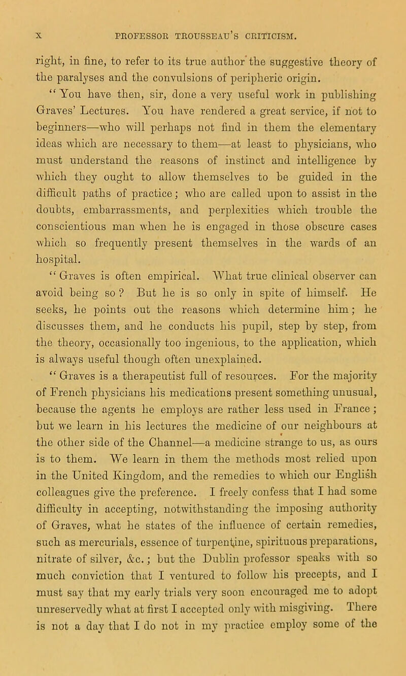 right, in fine, to refer to its true author’the suggestive theory of the paralyses and the convulsions of peripheric origin. “You haA^e then, sir, done a very useful work in publishing Graves’ Lectures. You have rendered a great service, if not to beginners—who will perhaps not find in them the elementary ideas which are necessary to them—at least to physicians, who must understand the reasons of instinct and intelligence by which they ought to allow themselves to be guided in the difficult paths of practice; who are called upon to assist in the doubts, embarrassments, and perplexities which trouble the conscientious man when he is engaged in those obscure cases which so frequently present themselves in the wards of an hospital. “ Graves is often empirical. What true clinical observer can avoid being so ? But he is so only in spite of himself. He seeks, he points out the reasons which determine him; he discusses them, and he conducts his pupil, step by step, from the theory, occasionally too ingenious, to the application, which is always useful though often unexplained. “ Graves is a therapeutist full of resources. For the majority of French physicians his medications present something unnsnal, because the agents he employs are rather less used in France; but w’e learn in his lectures the medicine of our neighbours at f the other side of the Channel—a medicine strange to us, as ours is to them. We learn in them the methods most relied upon in the United Kingdom, and the remedies to w'hich our English colleagues give the preference. I freely confess that I had some difficulty in accepting, notwithstanding the imposing authority of Graves, what he states of the influence of certain remedies, such as mercurials, essence of turpenf^ine, spirituous preparations, nitrate of silver, &c.; but the Dublin professor speaks with so much conviction that I A^entured to folloAV his precepts, and I must say that my early trials very soon encouraged me to adopt unreservedly what at first I accepted only Avith misgiving. There is not a day that I do not in my practice employ some of the