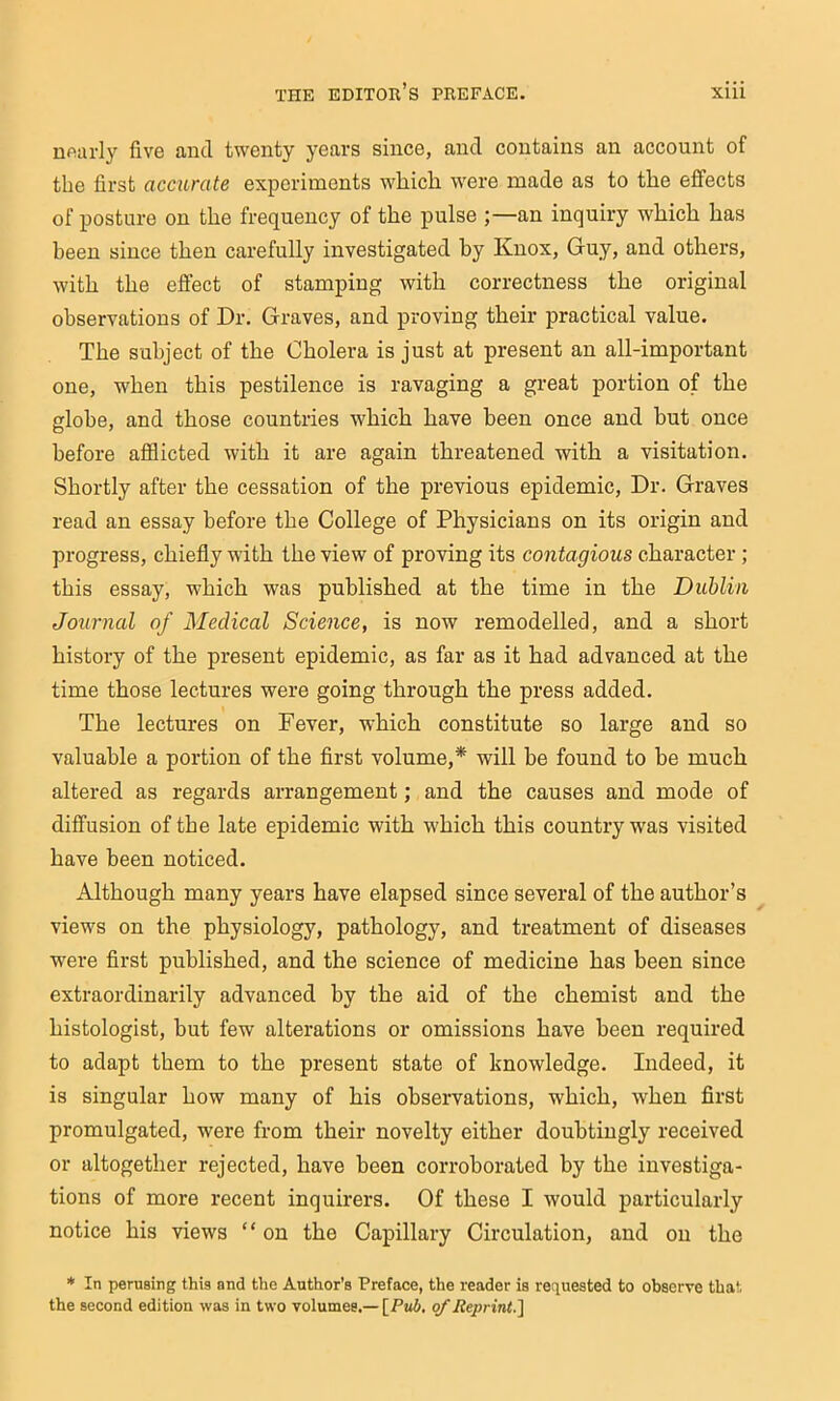 nf^arly five and twenty years since, and contains an account of the first accurate experiments wliicli were made as to the effects of posture on the frequency of the pulse ;—an inquiry which has been since then carefully investigated by Knox, Guy, and others, with the effect of stamping with correctness the original observations of Dr. Graves, and proving their practical value. The subject of the Cholera is just at present an all-important one, when this pestilence is ravaging a great portion of the globe, and those countries which have been once and but once before afflicted with it are again threatened with a visitation. Shortly after the cessation of the previous epidemic. Dr. Graves read an essay before the College of Physicians on its origin and progress, chiefly with the view of proving its contagious character ; this essay, which was published at the time in the Dublin Journal of Medical Science, is now remodelled, and a short history of the present epidemic, as far as it had advanced at the time those lectures were going through the press added. The lectures on Fever, which constitute so large and so valuable a portion of the flrst volume,* will be found to be much altered as regards arrangement; and the causes and mode of diffusion of the late epidemic with which this country was visited have been noticed. Although many years have elapsed since several of the author’s views on the physiology, pathology, and treatment of diseases were first published, and the science of medicine has been since extraordinarily advanced by the aid of the chemist and the histologist, but few alterations or omissions have been required to adapt them to the present state of knowledge. Indeed, it is singular how many of his observations, which, when first promulgated, were from their novelty either doubtingly received or altogether rejected, have been corroborated by the investiga- tions of more recent inquirers. Of these I would particularly notice his views “ on the Capillary Circulation, and on the * In perusing this and the Author’s Preface, the reader is requested to observe that the second edition was in two volumes.— [Pu6. q/' Jiej>rint.]