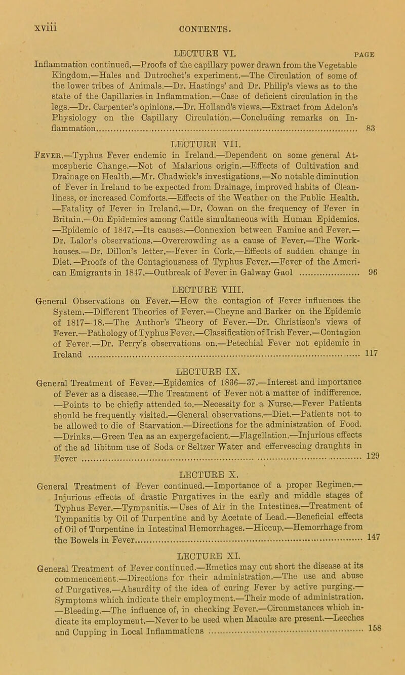 LECTURE VI. PAGE Inflammation continued.—Proofs of the capillary power drawn from the Vegetable Kingdom.—Hales and Diitrochet’s experiment.—The Circulation of some of the lower tribes of Animals.—Dr. Hastings’ and Dr. Philip’s views as to the state of the Capillaries in Inflammation.—Case of deficient circulation in the legs.—Dr. Carpenter’s opinions.—Dr. Holland’s views.—Extract from Addon’s Physiology on the Capillary Circulation.—Concluding remarks on In- flammation 83 LECTURE VII. Eever,—Typhus Fever endemic in Ireland.—Dependent on some general At- mospheric Change.—Not of Malarious origin.—Effects of Cultivation and Drainage on Health.—Mr. Chadwick’s investigations.—No notable diminution of Fever in Ireland to be expected from Drainage, improved habits of Clean- liness, or increased Comforts.—Effects of the Weather on the Public Health. —Fatality of Fever in Ireland.—Dr. Cowan on the frequency of Fever in Britain.—On Epidemics among Cattle simultaneous with Human Epidemics. —Epidemic of 18d7.—Its causes.—Connexion between Famine and Fever.— Dr. Lalor’s observations.—Overcrowding as a cause of Fever.—The Work- houses.—Dr. Dillon’s letter.—Fever in Cork.—Effects of sudden change in Diet. —Proofs of the Contagiousness of Typhus Fever.—Fever of the Ameri- can Emigrants in 1847.—Outbreak of Fever in Galway Gaol 96 LECTURE Vni. General Observations on Fever.—How the contagion of Fever influences the System.—Different Theories of Fever.—Oheyne and Barker on the Epidemic of 1817—18.—The Author’s Theory of Fever.—Dr. Christison’s views of Fever.—Pathology of Typhus Fever.—Classification of Irish Fever.—Contagion of Fever.—Dr. Perry’s observations on.—Petechial Fever not epidemic in Ireland 117 LECTURE IX. General Treatment of Fever.—Epidemics of 1836—37.—Interest and importance of Fever as a disease.—The Treatment of Fever not a matter of indifference. —Points to be chiefly attended to.—Necessity for a Nurse.—Fever Patients should be frequently visited.—General observations.—Diet.—Patients not to be allowed to die of Starvation.—Directions for the administration of Food. —Drinks.—Green Tea as an expergefacient.—Flagellation.—Injurious effects of the ad libitum use of Soda or Seltzer Water and effervescing draughts in Fever 129 LECTURE X. General Treatment of Fever continued.—Importance of a proper Regimen.— Injurious effects of drastic Purgatives in the early and middle stages of Typhus Fever.—Tympanitis.—Uses of Air in the Intestines.—Treatment of Tympanitis by Oil of Turpentine and by Acetate of Lead.—Beneficial effects of Oil of Turpentine in Intestinal Hemorrhages.—Hiccup.—Hemorrhage from the Bowels in Fever LECTURE XI. General Treatment of Fever continued.—Emetics may cut short the disease at its commencement.—Directions for their administration.—The use and abuse of Purgatives.—Absurdity of the idea of curing Fever by active purging.— Symptoms which indicate their employment.—Their mode of administration. —Bleeding.—The influence of, in checking Fever.-Circumstances which in- dicate its employment.—Never to be used when Maculte are present.—Leeches and Cupping in Local Inflammations