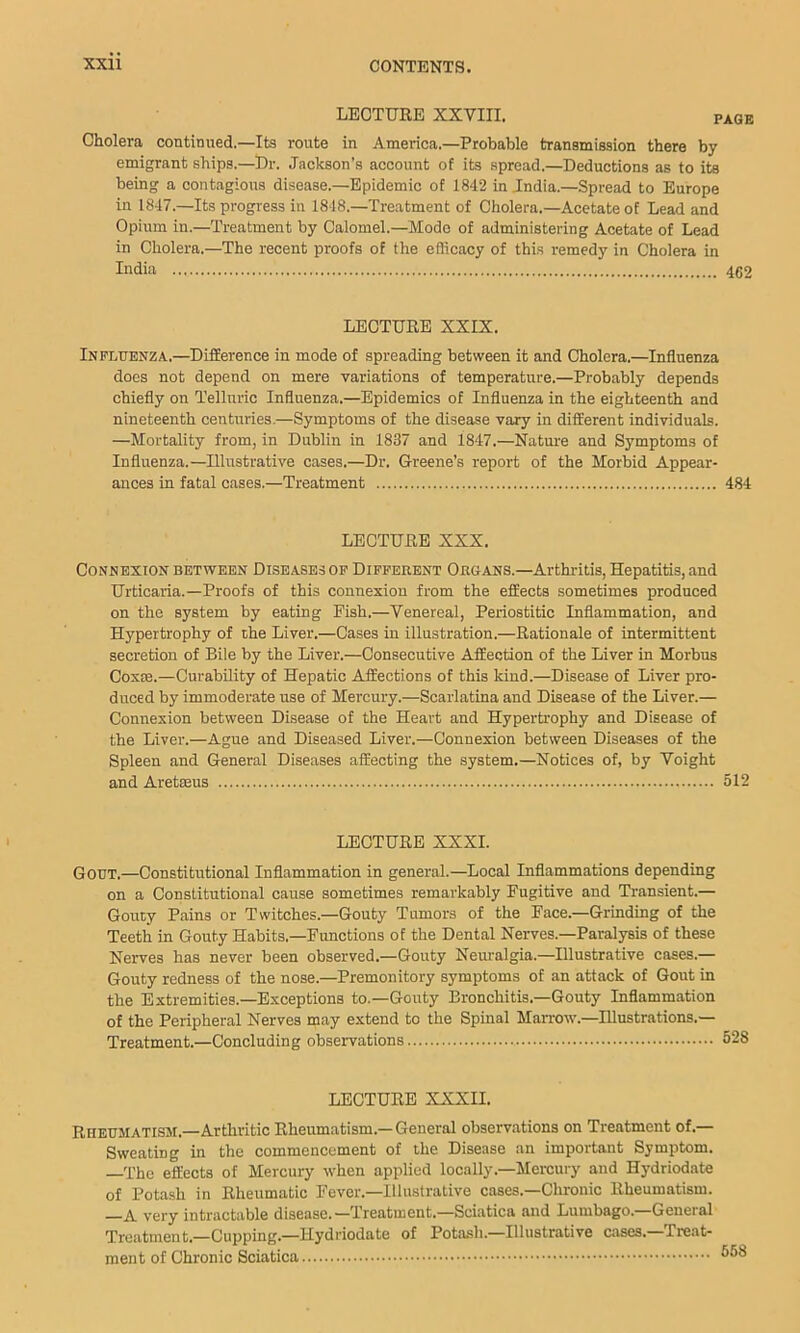 LECTURE XXVIII. page Cholera continued.—Its route in America.—Probable transmission there by emigrant ships.—Dr. Jackson’s account of its spread.—Deductions as to its being a contagious disease.—Epidemic of 1842 in India.—Spread to Europe in 1847.—Its progress in 1848.—Treatment of Cholera.—Acetate of Lead and Opium in.—Treatment by Calomel.—Mode of administering Acetate of Lead in Cholera.—The recent proofs of the efficacy of this remedy in Cholera in India 462 LECTURE XXIX. Influenza.—Difference in mode of spreading between it and Cholera.—Influenza does not depend on mere variations of temperature.—Probably depends chiefly on Telluric Influenza.—Epidemics of Influenza in the eighteenth and nineteenth centuries.—Symptoms of the disease vary in different individuals. —Mortality from, in Dublin in 1837 and 1847.—Nature and Symptoms of Influenza.—Illustrative cases.—Dr. Greene’s report of the Morbid Appear- ances in fatal cases.—Treatment 484 LECTURE XXX. Connexion between Diseases op Different Organs.—Arthritis, Hepatitis, and Urticaria.—Proofs of this connexion from the effects sometimes produced on the system by eating Fish.—Venereal, Periostitic Inflammation, and Hypertrophy of the Liver.—Cases in illustration.—Rationale of intermittent secretion of Bile by the Liver.—Consecutive Affection of the Liver in Morbus Coxte.—Curability of Hepatic Affections of this kind.—Disease of Liver pro- duced by immoderate use of Mercury.—Scarlatina and Disease of the Liver.— Connexion between Disease of the Heart and Hypertrophy and Disease of the Liver.—Ague and Diseased Liver.—Connexion between Diseases of the Spleen and General Diseases affecting the system.—Notices of, by Voight and Aretseus 512 LECTURE XXXI. Gout.—Constitutional Inflammation in general.—Local Inflammations depending on a Constitutional cause sometimes remarkably Fugitive and Transient.— Gouty Pains or Twitches.—Gouty Tumors of the Face.—Grinding of the Teeth in Gouty Habits.—Functions of the Dental Nerves.—Paralysis of these Nerves has never been observed.—Gouty Nem-algia.—Illustrative cases.— Gouty redness of the nose.—Premonitory symptoms of an attack of Gout in the Extremities.—Exceptions to.—Gouty Bronchitis.—Gouty Inflammation of the Peripheral Nerves may extend to the Spinal Manwv.—Illustrations.— Treatment.—Concluding observations 528 LECTURE XXXII. Rheumatism.—Arthritic Rheumatism.— General observations on Treatment of.— Sweating in the commencement of the Disease an important Symptom. —The effects of Mercury when applied locally.—Mercury and Hydriodate of Potash in Rheumatic Fever.—Illustrative cases.—Chronic Rheumatism. very intractable disease.—Treatment.—Sciatica and Lumbago. General Treatment.-Cupping.—Hydriodate of Potash.—Illustrative cases.—Treat- ment of Chronic Sciatica