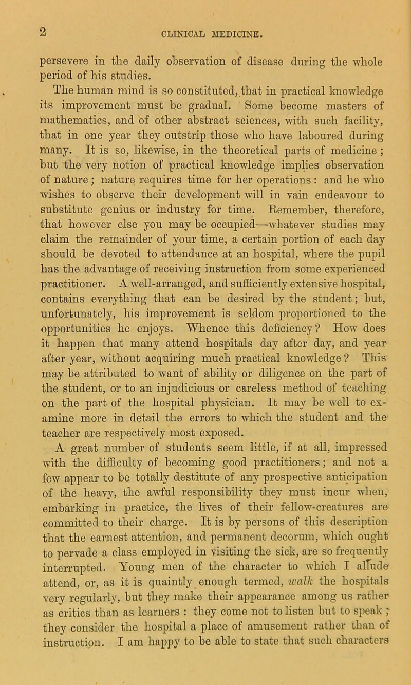 persevere in the daily observation of disease during the -whole period of his studies. The human mind is so constituted, that in practical knowledge its improvement must he gradual. Some become masters of mathematics, and of other abstract sciences, with such facility, that in one year they outstrip those who have laboured during many. It is so, likewise, in the theoretical parts of medicine; but the very notion of practical knowledge implies observation of nature ; nature requires time for her operations : and he who wishes to observe their development will in vain endeavour to substitute genius or industry for time. Kemember, therefore, that however else you may be occupied—whatever studies may claim the remainder of your time, a certain portion of each day should be devoted to attendance at an hospital, where the pupil has the advantage of receiving instruction from some experienced practitioner. A well-arranged, and sufficiently extensive hospital, contains everything that can be desired by the student; hut, unfortunately, his improvement is seldom proportioned to the opportunities he enjoys. Whence this deficiency? How does it happen that many attend hospitals day after day, and year after year, without acquiring much practical knowledge ? This may be attributed to want of ability or diligence on the part of the student, or to an injudicious or careless method of teaching on the part of the hospital physician. It may be well to ex- amine more in detail the errors to which the student and the teacher are respectively most exposed. A great number of students seem little, if at all, impressed with the difficulty of becoming good practitioners; and not a few appear to be totally destitute of any prospective anticipation of the heavjs the awful responsibility they must incur when, embarking in practice, the lives of their fellow-creatures are committed to their charge. It is by persons of this description that the earnest attention, and permanent decorum, which ought to pervade a class employed in visiting the sick, are so frequently interrupted. Young men of the character to which I alTude attend, or, as it is quaintly enough termed, tcalk the hospitals very regularly, but they make their appearance among us rather as critics than as learners : they come not to listen but to speak ; they consider the hospital a place of amusement rather than of instruction. I am happy to be able to state that such characters