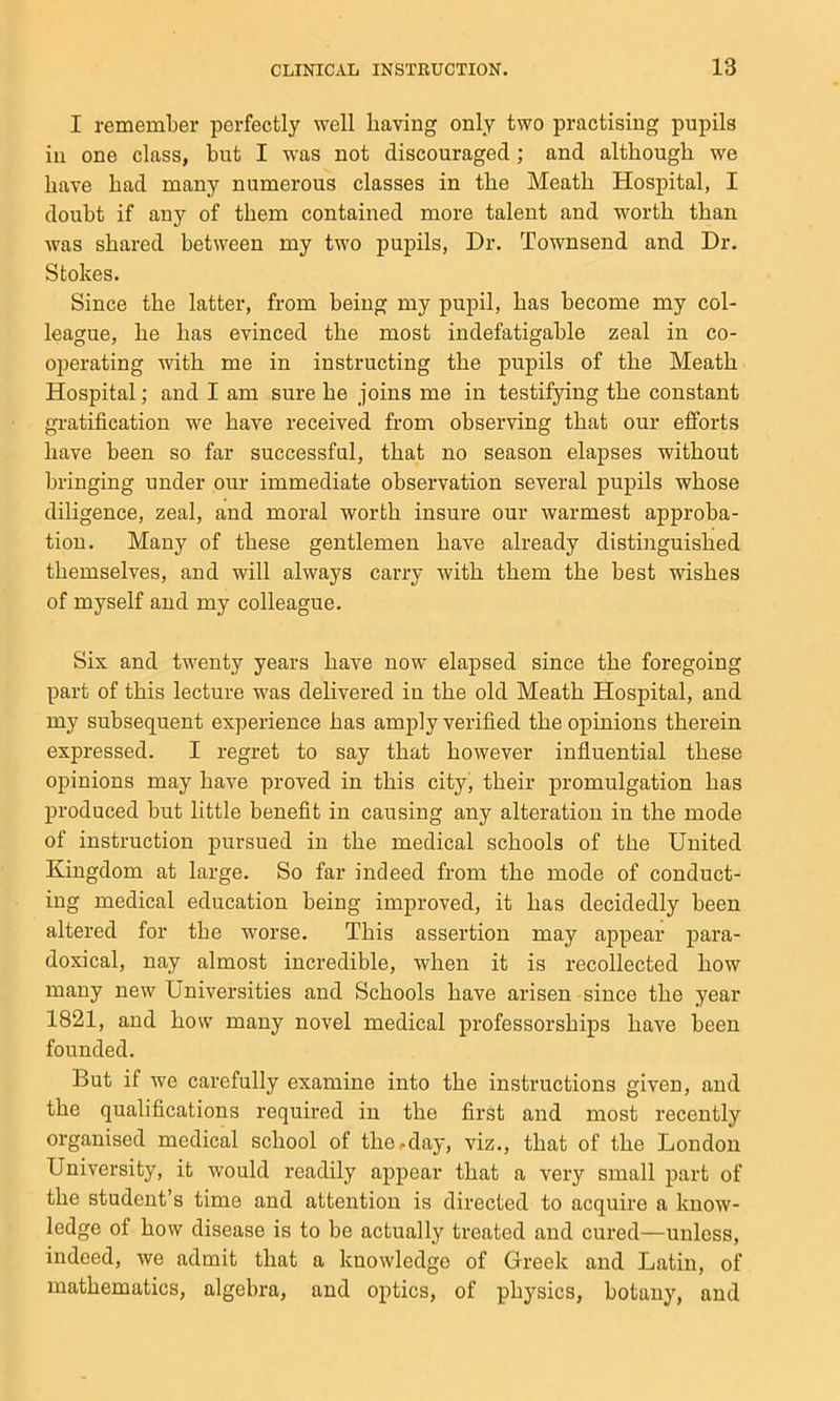 I remember perfectly well having only two practising pupils in one class, but I w'as not discouraged; and although we have had many numerous classes in the Meath Hospital, I doubt if any of them contained more talent and worth than was shared between my two pupils, Dr. Townsend and Dr. Stokes. Since the latter, from being my pupil, has become my col- league, he has evinced the most indefatigable zeal in co- operating with me in instructing the pupils of the Meath Hospital; and I am sure he joins me in testifying the constant gratification we have received from observing that our efforts have been so far successful, that no season elapses without bringing under our immediate observation several pupils whose diligence, zeal, and moral worth insure our warmest approba- tion. Many of these gentlemen have already distinguished themselves, and will always carry with them the best wishes of myself and my colleague. Six and twenty years have now elapsed since the foregoing part of this lecture was delivered in the old Meath Hospital, and my subsequent experience has amply verified the opinions therein expressed. I regret to say that however influential these opinions may have proved in this city, their promulgation has produced but little benefit in causing any alteration in the mode of instruction pursued in the medical schools of the United Kingdom at large. So far indeed from the mode of conduct- ing medical education being improved, it has decidedly been altered for the worse. This assertion may appear para- doxical, nay almost incredible, when it is recollected how many new Universities and Schools have arisen since the year 1821, and how many novel medical professorships have been founded. But if we carefully examine into the instructions given, and the qualifications required in the first and most recently organised medical school of the^day, viz., that of the London University, it would readily appear that a very small part of the student’s time and attention is directed to acquire a know- ledge of how disease is to be actually treated and cured—unless, indeed, we admit that a knowledge of Greek and Latin, of mathematics, algebra, and optics, of physics, botany, and