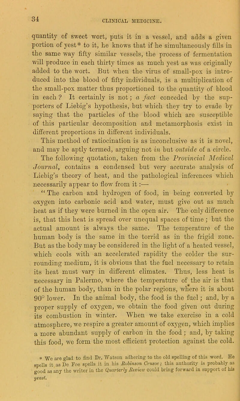 quantitj' of sweet wort, puts it in a vessel, and adds a given portion of yest* to it, he knows that if he simultaneously fills in the same way fifty similar vessels, the process of fermentation will produce in each thirty times as much yest as was originally added to the wort. But when the virus of small-pox is intro- duced into the blood of fifty individuals, is a multiplication of the small-pox matter thus proportioned to the quantity of blood in each ? It certainly is not; a fact conceded by the sup- porters of Liebig’s hypothesis, but which they try to evade by saying that the particles of the blood w'hich are suscejitible of this particular decomposition and metamorphosis exist in different proportions in different individuals. This method of ratiocination is as inconclusive as it is novel, and may be aptly termed, arguing not in but outside of a circle. The following quotation, taken from the Provincial Medical Journal, contains a condensed but very accurate analysis of Liebig’s theory of heat, and the pathological inferences which necessarily appear to flow from it:— “ The carbon and hydrogen of food, in being converted by oxygen into carbonic acid and water, must give out as much heat as if they were burned in the open air. The only difference is, that this heat is spread over unequal spaces of time ; but the actual amount is always the same. The temperature of the human body is the same in the torrid as in the frigid zone. But as the body may be considered in the light of a heated vessel, which cools with an accelerated rapidity the colder the sur- rounding medium, it is obvious that the fuel necessary to retain its heat must vary in different climates. Thus, less heat is necessary in Palermo, where the temperature of the air is that of the human body, than in the polar regions, where it is about 90° lower. In the animal body, the food is the fuel; and, by a proper supply of oxygen, w'e obtain the food given out during its combustion in winter. When we take exercise in a cold atmosphere, we respire a greater amount of oxygen, which implies a more abundant supply of carbon in the food; and, by taking this food, we form the most efficient protection against the cold. * Wo are glad to find Dr. Watson adhering to the old spelling of this word. He spells it as De Foe spells it in his Rubinson Crmoe; this authority is probably as good as any the writer in the QmrUrhj Rtvkw could bruig forward in support of his yeast.