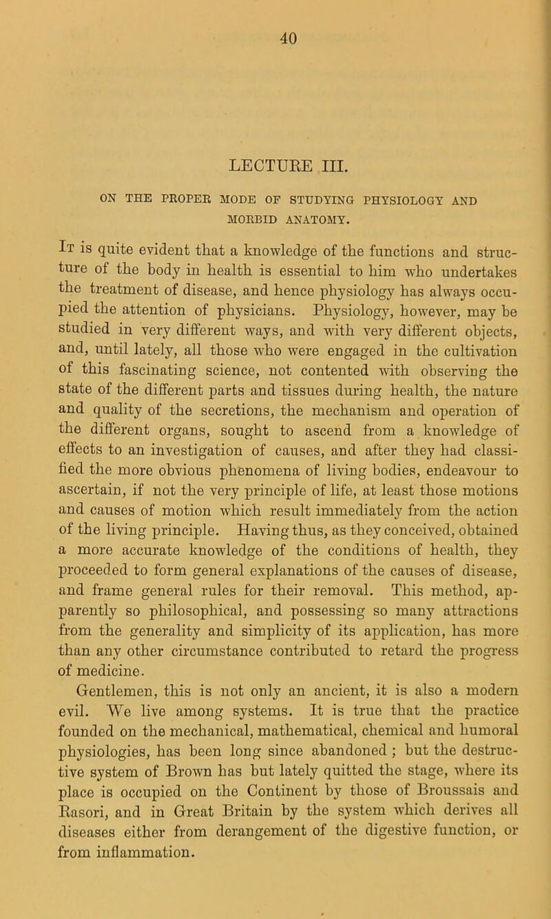 LECTUEE III. ON THE PROPER MODE OF STUDYING PHYSIOLOGY AND MORBID ANATOMY. It is quite evident that a knowledge of the functions and struc- ture of the body in health is essential to him who undertakes the treatment of disease, and hence physiology has always occu- pied the attention of physicians. Physiology, however, may he studied in very different ways, and with very different objects, and, until lately, all those who were engaged in the cultivation of this fascinating science, not contented with observiug the state of the different jiarts and tissues during health, the nature and quality of the secretions, the mechanism and operation of the different organs, sought to ascend from a knowledge of effects to an investigation of causes, and after they had classi- fied the more obvious phenomena of living bodies, endeavour to ascertain, if not the very principle of life, at least those motions and causes of motion W'hich result immediately from the action of the living principle. Having thus, as they conceived, obtained a more accurate knowledge of the conditions of health, they proceeded to form general explanations of the causes of disease, and frame general rules for their removal. This method, ap- parently so philosophical, and possessing so many attractions from the generality and simplicity of its application, has more than any other circumstance contributed to retard the progress of medicine. Gentlemen, this is not only an ancient, it is also a modern evil. We live among systems. It is true that the practice founded on the mechanical, mathematical, chemical and humoral physiologies, has been long since abandoned ; but the destruc- tive system of Brown has but lately quitted the stage, where its place is occupied on the Continent by those of Broussais and Kasori, and in Great Britain by the system which derives all diseases either from derangement of the digestive function, or from inflammation.