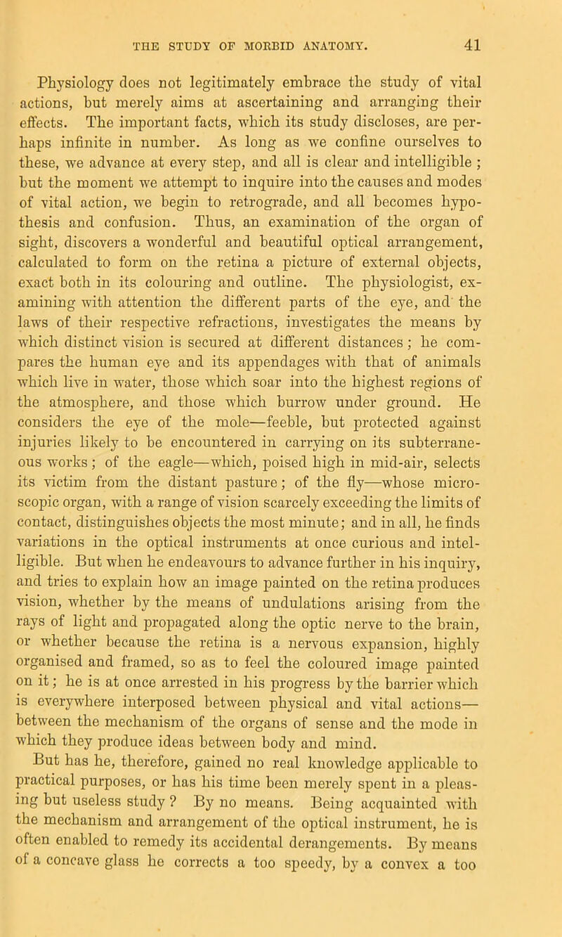 Physiology does not legitimately embrace the study of vital actions, but merely aims at ascertaining and arranging their effects. The important facts, which its study discloses, are per- haps infinite in number. As long as we confine ourselves to these, we advance at every step, and all is clear and intelligible ; hut the moment we attempt to inquire into the causes and modes of vital action, we begin to retrograde, and all becomes hypo- thesis and confusion. Thus, an examination of the organ of sight, discovers a wonderful and beautiful optical arrangement, calculated to form on the retina a picture of external objects, exact both in its colouring and outline. The physiologist, ex- amining with attention the different parts of the eye, and' the laws of their respective refractions, investigates the means by which distinct vision is secured at different distances; he com- pares the human eye and its appendages with that of animals which live in water, those which soar into the highest regions of the atmosphere, and those which burrow under ground. He considers the eye of the mole—feeble, but protected against injuries likely to he encountered in carrying on its subterrane- ous works; of the eagle—which, poised high in mid-air, selects its victim from the distant pasture; of the fly—whose micro- scopic organ, with a range of vision scarcely exceeding the limits of contact, distinguishes objects the most minute; and in all, he finds variations in the optical instruments at once curious and intel- ligible. But when he endeavours to advance further in his inquiry, and tries to explain how an image painted on the retina produces vision, whether by the means of undulations arising from the rays of light and propagated along the optic nerve to the brain, or whether because the retina is a nervous expansion, highly organised and framed, so as to feel the coloured image painted on it; he is at once arrested in his progress by the barrier which is everywhere interposed between physical and vital actions— between the mechanism of the organs of sense and the mode in which they produce ideas between body and mind. But has he, therefore, gained no real knowledge applicable to practical purposes, or has his time been merely spent in a pleas- ing but useless study ? By no means. Being acquainted with the mechanism and arrangement of the optical instrument, he is often enabled to remedy its accidental derangements. By means of a concave glass ho corrects a too speedy, by a convex a too