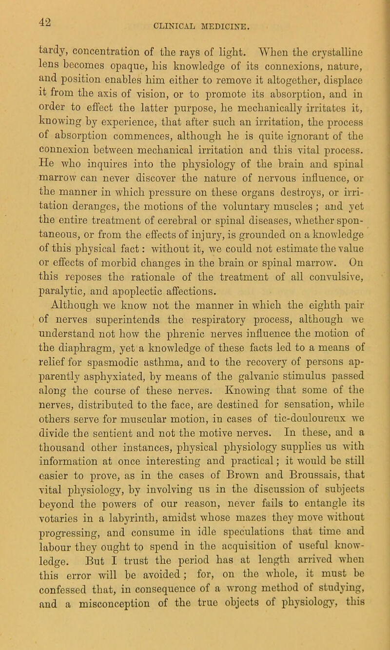 CLINICAL MEDICINE. tardy, concentration of the rays of light. When the crystalline lens becomes opaque, his knowledge of its connexions, nature, and position enables him either to remove it altogether, displace it from the axis of vision, or to promote its absorption, and in order to effect the latter purpose, he mechanically irritates it, knowing by experience, that after such an irritation, the process of absorption commences, although he is quite ignorant of the connexion between mechanical irritation and this vital process. He who inquires into the physiology of the brain and spinal marrow can never discover the nature of nervous influence, or the manner in which pressure on these organs destroys, or irri- tation deranges, the motions of the voluntary muscles ; and yet the entire treatment of cerebral or spinal diseases, -whether spon- taneous, or from the effects of injury, is grounded on a knowledge of this physical fact: -without it, we could not estimate the value or effects of morbid changes in the brain or spinal marrow. On this reposes the rationale of the treatment of all convulsive, paralytic, and apoplectic affections. Although we know not the manner in which the eighth pair of nerves superintends the respiratory process, although ive understand not how the phrenic nerves influence the motion of the diaphi'agm, yet a knowledge of these facts led to a means of relief for spasmodic asthma, and to the recovery of persons ap- parently asphyxiated, by means of the galvanic stimulus passed along the course of these nerves. Knowing that some of the nerves, distributed to the face, are destined for sensation, while others serve for muscular motion, in cases of tic-douloureux we divide the sentient and not the motive nerves. In these, and a thousand other instances, physical physiology supplies us with information at once interesting and practical; it would be still easier to prove, as in the cases of Brown and Broussais, that vital physiology, by involving us in the discussion of subjects beyond the powers of our reason, never fails to entangle its votaries in a labyrinth, amidst whose mazes they move without progressing, and consume in idle speculations that time and labour they ought to spend in the acquisition of useful know- ledge. But I trust the period has at length arrived when this error will be avoided; for, on the whole, it must be confessed that, in consequence of a wrong method of studying, and a misconception of the true objects of physiology, this