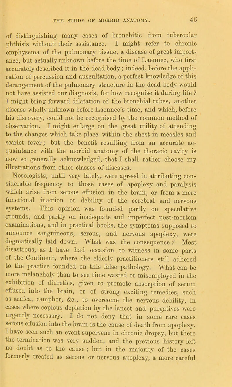 of distinguishing many cases of bronchitic from tubercular phthisis without their assistance. I might refer to chronic emphysema of the pulmonary tissue, a disease of great import- ance, but actually unknown before the time of Laennec, who first accurately described it in the dead body; indeed, before the appli- cation of percussion and auscultation, a perfect knowledge of this derangement of the pulmonary structure in the dead body would not. have assisted our diagnosis, for how recognise it during life ? I might bring forward dilatation of the bronchial tubes, another disease wholly unloiown before Laennec’s time, and which, before his discovery, could not be recognised by the common method of observation. I might enlarge on the great utility of attending to the changes which take place within the chest in measles and scarlet fever; hut the benefit resulting from an accurate ac- quaintance with the morbid anatomy of the thoracic cavity is now so generally acknowledged, that I shall rather choose my illustrations from other classes of diseases. Nosologists, until very lately, were agreed in attributing con- siderable frequency to those cases of apoplexy and paralysis which ai-ise from serous effusion in the brain, or from a mere functional inaction or debility of the cerebral and nervous systems. This opinion was founded partly on speculative grounds, and partly on inadequate and imperfect post-mortem examinations, and in practical hooks, the symptoms supposed to announce sanguineous, serous, and nervous apoplexy, were dogmatically laid down. What was the consequence ? Most disastrous, as I have had occasion to witness in some parts of the Continent, where the elderly practitioners still adhered to the practice founded on this false pathology. What can he more melancholy than to see time wasted or misemployed in the exhibition of diuretics, given to promote absorption of serum effused into the brain, or of strong exciting remedies, such as arnica, camphor, &c., to overcome the nervous debility, in cases where copious depletion by the lancet and purgatives were urgently necessary. I do not deny that in some rare cases serous effusion into the brain is the cause of death from apoplex3\ I have seen such an event supervene in chronic dropsy, hut there the termination was very sudden, and the previous history left no doubt as to the cause; hut in the majority of the cases formerly treated as serous or nervous apoplexjq a more careful