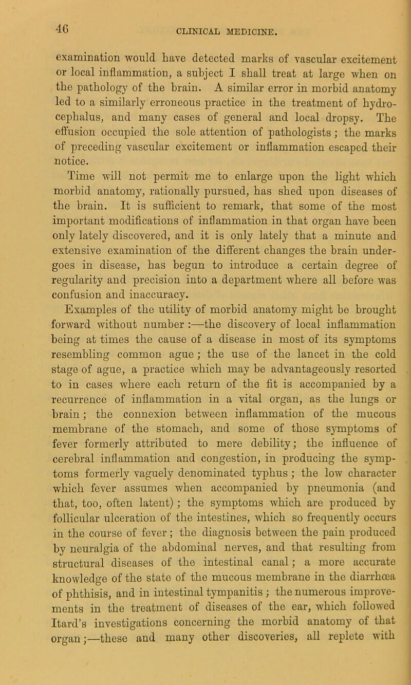 4G examination would have detected marks of vascular excitement j or local inflammation, a subject I shall treat at large when on I the pathology of the brain. A similar error in morbid anatomy led to a similarly erroneous practice in the treatment of hydro- cephalus, and many cases of general and local dropsy. The effusion occupied the sole attention of pathologists; the marks of preceding vascular excitement or inflammation escaped their notice. I Time will not permit me to enlarge upon the light which ! morbid anatomy, rationally pursued, has shed upon diseases of i the brain. It is sufl&cient to remark, that some of the most i important modifications of inflammation in that organ have been I only lately discovered, and it is only lately that a minute and | extensive examination of the different changes the brain under- ' goes in disease, has begun to introduce a certain degree of i regularity and precision into a department where all before was confusion and inaccuracy. Examples of the utility of morbid anatomy might be brought forward without number :—the discovery of local inflammation being at times the cause of a disease in most of its symptoms resembling common ague ; the use of the lancet in the cold stage of ague, a practice which maybe advantageously resorted .. to in cases where each return of the fit is accompanied by a recurrence of inflammation in a vital organ, as the lungs or brain; the connexion between inflammation of the mucous membrane of the stomach, and some of those sjunptoms of fever formerly attributed to mere debility; the influence of cerebral inflammation and congestion, in producing the symp- .' toms formerly vaguely denominated typhus ; the low character which fever assumes when accompanied by pneumonia (and that, too, often latent); the symptoms which are produced by follicular ulceration of the intestines, which so frequently occurs in the course of fever; the diagnosis between the pain produced by neuralgia of the abdominal nerves, and that resulting from structural diseases of the intestinal canal; a more accurate knowledge of the state of the mucous membrane in the diarrhoea of phthisis, and in intestinal tympanitis; the numerous improve- ments in the treatment of diseases of the ear, which followed ; Itard’s investigations concerning the morbid anatomy of that organ;—these and many other discoveries, all replete with |