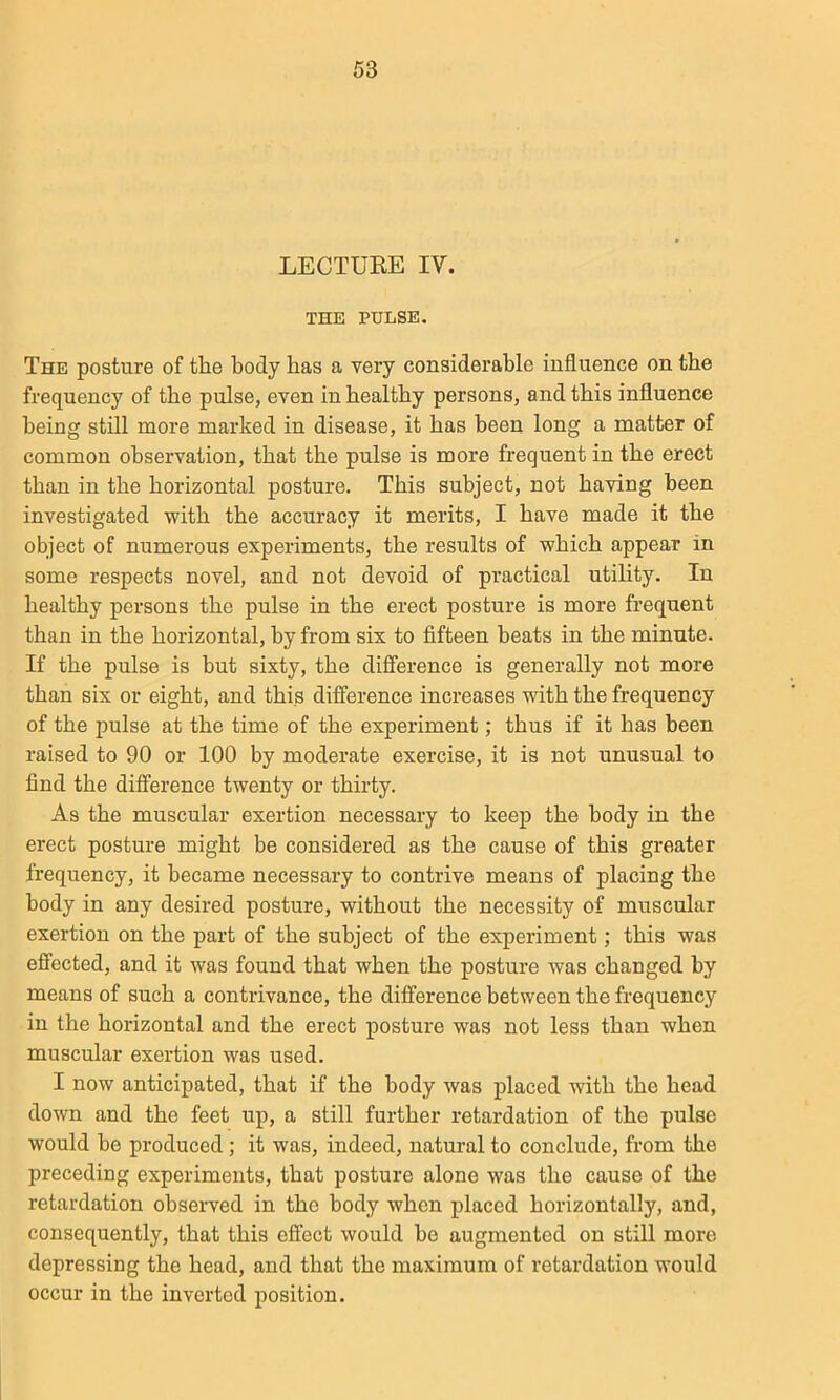 LECTUEE IV. THE PULSE. The posture of tlie body has a very considerable influence on the frequency of the pulse, even in healthy persons, and this influence being still more marked in disease, it has been long a matter of common observation, that the pulse is more frequent in the erect than in the horizontal posture. This subject, not having been investigated with the accuracy it merits, I have made it the object of numerous experiments, the results of which appear in some respects novel, and not devoid of practical utihty. In healthy persons the pulse in the erect posture is more frequent than in the horizontal, by from six to fifteen beats in the minute. If the pulse is but sixty, the difference is generally not more than six or eight, and this difference increases with the frequency of the pulse at the time of the experiment; thus if it has been raised to 90 or 100 by moderate exercise, it is not unusual to find the difference twenty or thirty. As the muscular exertion necessary to keep the body in the erect posture might be considered as the cause of this greater frequency, it became necessary to contrive means of placing the body in any desired posture, without the necessity of muscular exertion on the part of the subject of the experiment; this was effected, and it was found that when the posture was changed by means of such a contrivance, the difference between the frequency in the horizontal and the erect posture was not less than when muscular exertion was used. I now anticipated, that if the body was placed with the head down and the feet up, a still further retardation of the pulse would be produced; it was, indeed, natural to conclude, from the preceding experiments, that posture alone was the cause of the retardation observed in the body when placed horizontally, and, consequently, that this eftect would be augmented on still more depressing the head, and that the maximum of retardation would occur in the inverted position.