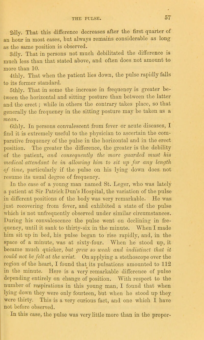 2(lly. That this difference decreases after the first quarter of an hour in most cases, but always remains considerable as long as the same position is observed. 3dly. That in persons not much debilitated the difference is much less than that stated above, and often does not amount to more than 10. 4thly. That when the patient lies down, the pulse rapidly falls to its former standard. Sthly. That in some the increase in frequency is greater be- tween the horizontal and sitting posture than between the latter and the erect; while in others the contrary takes place, so that generally the frequency in the sitting posture may be taken as a mean. Gthly. In persons convalescent from fever or acute diseases, I find it is extremely useful to the physician to ascertain the com- parative frequency of the pulse in the horizontal and in the erect position. The greater the difference, the greater is the debility of the patient, a7id consequently the more guarded must his medical attendant be in alloioing him to sit up for any length of time, particularly if the pulse on his lying down does not resume its usual degree of frequency. In the case of a young man named St. Leger, who was lately a patient at Sir Patrick Dun’s Hospital, the variation of the pulse in different positions of the body was very remarkable. He was just recovering from fever, and exhibited a state of the pulse which is not unfrequently observed under similar circumstances. During his convalescence the pulse went on declining in fre- quency, until it sank to thirty-six in the minute. When I made him sit up in bed, his pulse began to rise rapidly, and, in the space of a minute, was at sixty-four. When he stood up, it became much quicker, hut grew so weak and indistinct that it could not be felt at the ivrist. On applying a stethoscope over the region of the heart, I found that its pulsations amounted to 112 in the minute. Here is a very remarkable difference of pulse depending entirely on change of position. With respect to the number of respirations in this young man, I found that when lying down they were only fourteen, but when he stood up they were thirty. This is a very curious fact, and one which I have not before observed. In this case, the pulse was very little more than in the proper-