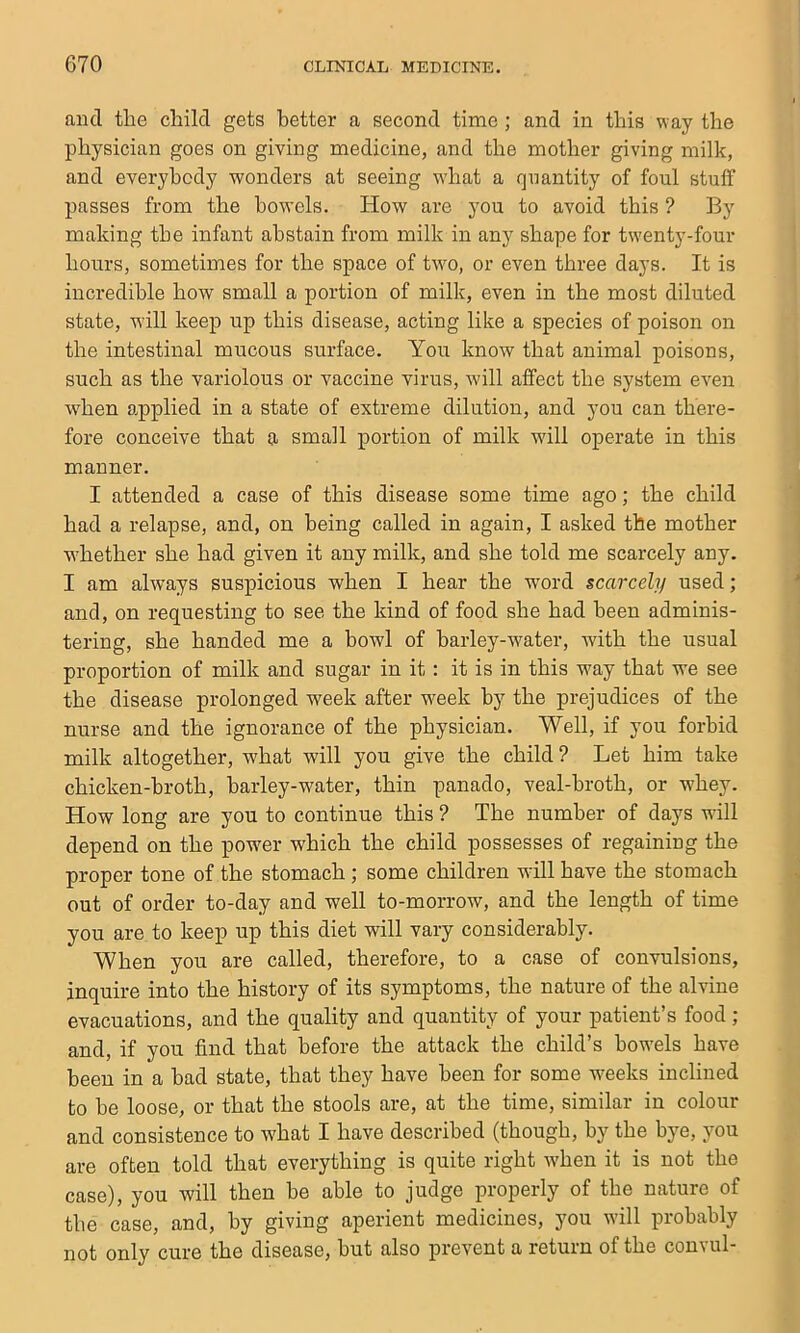 and tlie child gets better a second time; and in this way the physician goes on giving medicine, and the mother giving milk, and everybody wonders at seeing what a quantity of foul stuff passes from the bowels. How are you to avoid this ? By making the infant abstain from milk in any shape for twenty-four hours, sometimes for the space of two, or even three days. It is incredible how small a portion of milk, even in the most diluted state, will keep up this disease, acting like a species of poison on the intestinal mucous surface. You know that animal poisons, such as the variolous or vaccine virus, will affect the system even W'hen applied in a state of extreme dilution, and you can there- fore conceive that a small portion of milk will operate in this manner. I attended a case of this disease some time ago; the child had a relapse, and, on being called in again, I asked the mother whether she had given it any milk, and she told me scarcely any. I am always suspicious when I hear the word scarcely used; and, on requesting to see the kind of food she had been adminis- tering, she handed me a bowl of barley-water, with the usual proportion of milk and sugar in it: it is in this way that we see the disease prolonged week after week by the prejudices of the nurse and the ignorance of the physician. Well, if you forbid milk altogether, what will you give the child ? Let him take chicken-broth, barley-water, thin panado, veal-broth, or whey. How long are you to continue this ? The number of days will depend on the power which the child possesses of regaining the proper tone of the stomach; some children will have the stomach out of order to-day and well to-morrow, and the length of time you are to keep up this diet will vary considerably. When you are called, therefore, to a case of convulsions, inquire into the history of its symptoms, the nature of the alvine evacuations, and the quality and quantity of your patient’s food; and, if you find that before the attack the child’s bowels have been in a bad state, that they have been for some w'eeks inclined to be loose, or that the stools are, at the time, similar in colour and consistence to what I have described (though, by the bye, you are often told that everything is quite right when it is not the case), you will then be able to judge properly of the nature of the case, and, by giving aperient medicines, you will probably not only cure the disease, but also prevent a return of the convul-