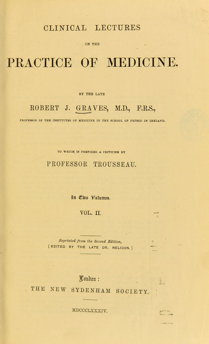 CLINICAL LECTURES ON THE PRACTICE OF MEDICINE. BT THE LATE ROBERT J. GRAVES, M.D., F.R.S., PROFEStOR OP THE INSTITUTES OF HEHIOINE IN THE SCHOOL OP PHYSIO IN IRELAND. TO WHICH IS PREFIXED A CRITICISM BT PROFESSOR TROUSSEAU. 5n Ctoo l^olumea. VOL. II. Reprinted from the Second Edition, [ EDITED BY THE LATE DR. NELIQAN. ] ITonbon : THE NEW SYDENHAM SOCIETY- ' * j MDCCCLXXXIV.