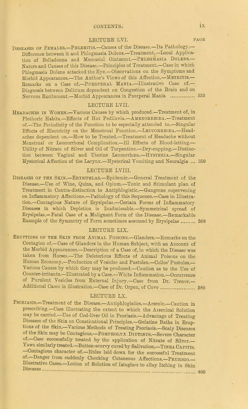 LEOTUEB LVI. page Deseases op Females.—Phlebitis.—Causes of the Disease.—Its Pathology.— DifEerence between it and Phlegmasia Dolens.—Treatment.—Local Applica- tion of Belladonna and Mercurial Ointment.—Phlegmasia Dolens.— Nature and Causes of this Disease.—Principles of Treatment.—Case in which Phlegmasia Dolens attacked the Eye.—Observations on the Symptoms and Morbid Appearances.—The Author’s Views of this Affection.—Metritis.— Kemarks on a Case of.—Puerperal Mania.—Illustrative Case of.— Diagnosis between Delhium dependent on Congestion of the Brain and on Nervous Excitement.—Morbid Appearances in Puerperal Mania 333 LECTURE LVII. Headaches in Women.—Various Causes by which produced.—Treatment of, in Plethoric Habits,—Effects of Hot PedUuvia.-AMENORRHOSA.—Treatment of.—The Periodicity of the Function to be especially attended to.—Singular Effects of Electricity on the Menstrual Function.—Leucorrhcea.—Head- aches dependent on.—How to be Treated.—Treatment of Headache without Menstrual or Leucorrhceal Complication.—111 Effects of Blood-letting.— Utility of Nitrate of Silver and Oil of Turpentine.—Dry-cupping.—Distinc- tion between Vaginal and Uterine Leucorrhcea.—Hysteria.—Singular Hysterical Affection of the Larynx.—Hysterical Vomiting and Neuralgia ... 360 LECTURE LVIII. Diseases op the Skin.—Erysipelas.-Epidemic.—General Treatment of the Disease.—Use of Wine, Quina, and Opium.—Tonic and Stimulant plan of Treatment in Contra-distinction to Antiphlogistic.—Gangrene supervening on Inflammatory Affections.—Pathology of this Sequence.—Case in Illustra- tion.—Contagious Nature of Erysipelas.—Certain Forms of Inflammatory Diseases in which Depletion is Inadmissable.—Symmetrical spread of Erysipelas.—Fatal Case of a Malignant Form of the Disease.—Remarkable Example of the Symmetry of Form sometimes assumed by Erysipelas 368 LECTURE LIX. Eruptions op the Skin prom Animal Poisons.—Glanders.—Remarks on the Contagion of.—Case of Glanders in the Human Subject, with an Account of the Morbid Appearances.—Description of a Case of, in which the Disease was taken from Horses.—The Deleterious Effects of Animal Poisons on the Human Economy.—Production of Vesicles and Pustules.—CoUes’ Pustules.— V arious Causes by which they may be produced.—Caution as to the Use of Counter-irritants.—Illustrated by a Case.—White Inflammation.—Occurrence of Purulent Vesicles from External Injury.—Case from Dr. Trenor. Additional Cases in illustration.—Case of Dr. Orpen, of Cove 380 LECTURE LX. Psoriasis.—Treatment of the Disease.—Antiphlogisbics.—Arsenic.—Caution in prescribing,—Case illustrating the extent to which the Arsenical Solution may be carried.—Use of Cod-liver Oil in Psoriasis.—Advantage of Treating Diseases of the Skin on Constitutional Principles.—Gelatine Baths in Erup- tions of the Skin.—Various Methods of Treating Psoriasis.—Scaly Diseases of the Skin may be Contagious.—Pompholyx Diutinus.—Severe Character of.—Case successfully treated by the application of Nitrate of Silver.— Yaws similarly treato A—Button-scurvy cured by Salivation.—Tinea Capitis. Contagious character of.—Rules laid down for the successful Treatment Unnger from suddenly Checking Cutaneous Affections.—Prurigo. Illustrative Cases.—Lotion of Solution of Isinglass to allay Itching in Skin