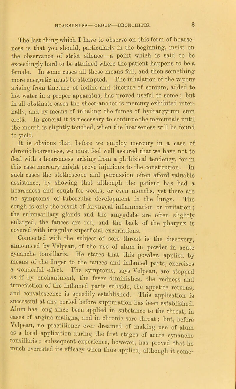 The last thing which I have to observe on this form of hoarse- ness is that you should, particularly in the beginning, insist on the observance of strict silence—a point which is said to be exceedingly hard to he attained where the patient happens to be a female. In some cases all these means fail, and then something more energetic must be attempted. The inhalation of the vapour arising from tincture of iodine and tincture of conium, added to hot water in a proper apparatus, has proved useful to some ; but in all obstinate cases the sheet-anchor is mercury exhibited inter- nally, and by means of inhaling the fumes of hydrargyrum cum creta. In general it is necessary to continue the mercurials until the mouth is slightly touched, when the hoarseness will be found to yield. It is obvious that, before we employ mercury in a case of chronic hoarseness, we must feel well assured that we have not to deal with a hoarseness arising from a phthisical tendency, for in this case mercury might prove injurious to the constitution. In such cases the stethoscope and percussion often atford valuable assistance, by showing that although the patient has had a hoarseness and cough for weeks, or even months, yet there are no symptoms of tubercular development in the lungs. The cough is only the result of laryngeal inflammation or irritation ; the submaxillary glands and the amygdalae are often slightly enlarged, the fauces are red, and the back of the pharynx is covered with irregular superficial excoriations. Connected with the subject of sore throat is the discovery, announced by Velpeau, of the use of alum in powder in acute cynanche tonsillaris. He states that this powder, applied by means of the finger to the fauces and inflamed parts, exercises a wonderful effect. The symptoms, says Velpeau, are stopped as if by enchantment, the fever diminishes, the redness and tumefaction of the inflamed parts subside, the appetite returns, and convalescence is speedily established. This application is successful at any period before suppuration has been established. Alum has long since been applied in substance to the throat, in cases of angina maligna, and in chronic sore throat; but, before Velpeau, no practitioner ever dreamed of making use of alum as a local application during the first stages of acute cynanche tonsillaris ; subsequent experience, however, has proved that he much overrated its efficacy when thus applied, although it some-