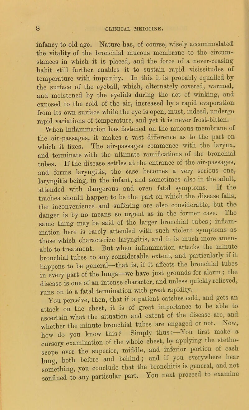 infancy to old age. Nature lias, of course, wisely accommodatect the vitality of the bronchial mucous membrane to the circum- stances in which it is placed, and the force of a never-ceasing habit still further enables it to sustain rapid vicissitudes of temperature with impunity. In this it is probably equalled by the surface of the eyeball, which, alternately covered, warmed, and moistened by the eyelids during the act of winking, and exposed to the cold of the air, increased by a rapid evaporation from its own surface while the eye is open, must, indeed, undergo rapid variations of temperature, and yet it is never frost-bitten. When inflammation has fastened on the mucous membrane of the air-passages, it makes a vast difference as to the part on which it Axes. The air-passages commence with the larynx, and terminate with the ultimate ramifications of the bronchial tubes. If the disease settles at the entrance of the air-passages, and forms laryngitis, the case becomes a very serious one, laryngitis being, in the infant, and sometimes also in the adult, attended with dangerous and even fatal symptoms. If the trachea should happen to he the part on which the disease falls, the inconvenience and suffering are also considerable, but the danger is by no means so urgent as in the former case. The same thing may he said of the larger bronchial tubes; inflam- mation here is rarely attended with such violent symptoms as those which characterize laryngitis, and it is much more amen- able to treatment. But when inflammation attacks the minute bronchial tubes to any considerable extent, and particularly if it j^appens to he general—that is, if it affects the bronchial tubes in every part of the lungs—we have just grounds for alarm ; the disease is one of an intense character, and unless quickly reheved, runs on to a fatal termination with great rapidity. You pei’ceive, then, that if a patient catches cold, and gets an attack on the chest, it is of great importance to be able to ascertain what the situation and extent of the disease are, and whether the minute bronchial tubes are engaged or not. Now, how do you know this? Simply thus:—You first make a cursory examination of the whole chest, by applying the stetho- scope over the superior, middle, and inferior portion of each lung, both before and behind; and if you everywhere hear something, you conclude that the bronchitis is general, and not confined to any particular part. You next proceed to examine