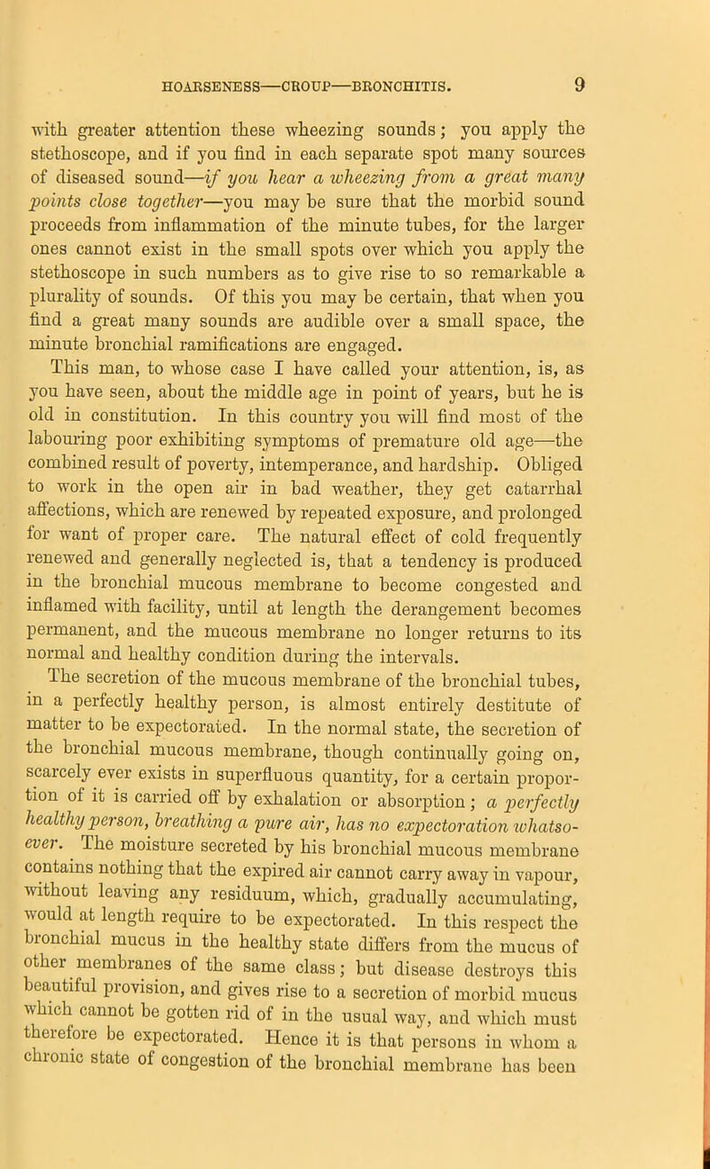 with greater attention these wheezing sounds; you apply the stethoscope, and if you find in each separate spot many sources of diseased sound—if you hear a ivheezing from a great many points close together—you may be sure that the morbid sound proceeds from inflammation of the minute tubes, for the larger ones cannot exist in the small spots over which you apply the stethoscope in such numbers as to give rise to so remarkable a plurality of sounds. Of this you may be certain, that when you find a gi-eat many sounds are audible over a small space, the minute bronchial ramifications are engaged. This man, to whose case I have called your attention, is, as you have seen, about the middle age in point of years, but he is old in constitution. In this country you will find most of the labouring poor exhibiting symptoms of premature old age—the combined result of poverty, intemperance, and hardship. Obliged to work in the open air in bad weather, they get catarrhal affections, which are renewed by repeated exposure, and prolonged for want of proper care. The natural effect of cold frequently renewed and generally neglected is, that a tendency is produced in the bronchial mucous membrane to become congested and inflamed with facility, until at length the derangement becomes permanent, and the mucous membrane no longer returns to its normal and healthy condition during the intervals. The secretion of the mucous membrane of the bronchial tubes, in a perfectly healthy person, is almost entirely destitute of matter to be expectorated. In the normal state, the secretion of the bronchial mucous membrane, though continually going on, scarcely ever exists in superfluous quantity, for a certain propor- tion of it is carried off by exhalation or absorption ; a perfectly healthy person, breathing a pure air, has no expectoration lohatso- ever. The moisture secreted by his bronchial mucous membrane contains nothing that the expired air cannot carry away in vapour, without leaving any residuum, which, gradually accumulating, would at length require to be expectorated. In this respect the bronchial mucus in the healthy state differs from the mucus of other membranes of the same class; but disease destroys this beautiful provision, and gives rise to a secretion of morbid mucus which cannot be gotten rid of in the usual way, and which must t eiefoie be expectorated. Hence it is that persons in whom a chronic state of congestion of the bronchial membrane has been