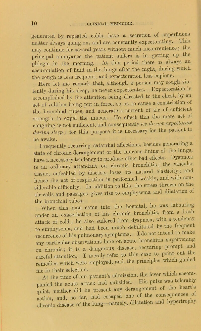 generated by repeated colds, have a secretion of superfluous matter always going on, and are constantly expectorating. Ibis may continue for several years without much inconvenience, the principal annoyance the patient suffers is in getting up the phlegm in the morning. At this period there is always an accumulation of fluid in the lungs after the night, during which the cough is less frequent, and expectoration less copious. Here let me remark that, although a person may cough vio- lently during his sleep, he never expectorates. Expectoration is accomplished by the attention being directed to the chest, by an act of volition being put in force, so as to cause a constriction of the bronchial tubes, and generate a current of air of sufficient strength to expel the mucus. To effect this the mere act oi coughing'is not sufficient, and consequently we do not expectorate during sleep ; for this purpose it is necessary for the patient to be awake. Frequently recurring catarrhal affections, besides generatmg a state of chronic derangement of the mucous lining of the lungs, have a necessary tendency to produce other bad effects. Dyspnma is an ordinary attendant on chronic bronchitis; the vascular tissue, enfeebled by disease, loses its natural elasticity; and hence the act of respiration is performed weakly, and with con- siderable difficulty. In addition to this, the stress thrown on the air-cells and passages gives rise to emphysema and dilatation ot the bronchial tubes. _ . When this man came into the hospital, he was labouring under an exacerbation of his chronic bronchitis, from a fresh attack of cold ; he also suffered from dyspnoea, with a tendency to emphysema, and had been much debilitated by the frequent recurrence of his pulmonary symptoms. I do not intend to make any particular observations here on acute bronchitis supervening on chronic; it is a dangerous disease, requiring prompt and careful attention. I merely refer to this case to point out the remedies which were employed, and the principles which guided me in their selection. At the time of our patient’s admission, the fever which accom- panied the acute attack had subsided. His pulse was tolera y quiet, neither did he present any derangement of the heart s Lion, and, ao fa.-, had eacaped one of the conaequences of cbtonie disease of the lung—namely, dilatation and hj-peitiop y