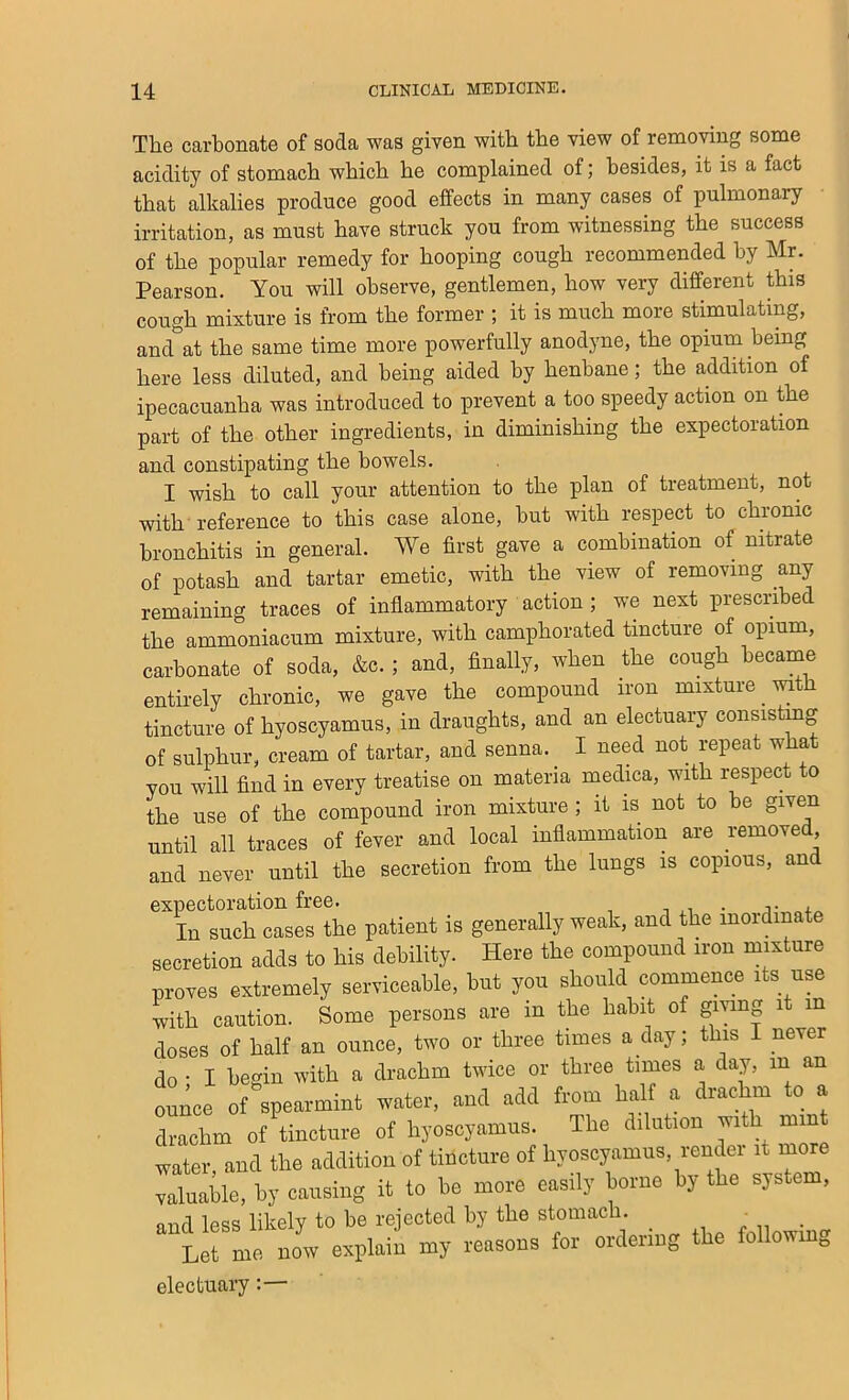 The carbonate of soda was given with the view of removing some acidity of stomach which he complained of; besides, it is a fact that alkalies produce good effects in many cases of pulmonary irritation, as must have struck you from witnessing the success of the popular remedy for hooping cough recommended by Mr. Pearson. You will observe, gentlemen, how very different this cough mixture is from the former ; it is much more stimulating, and at the same time more powerfully anodyne, the opium being here less diluted, and being aided by henbane; the addition of ipecacuanha was introduced to prevent a too speedy action on the part of the other ingredients, in diminishing the expectoration and constipating the bowels. I wish to call your attention to the plan of treatment, not with reference to this case alone, hut with respect to chronic bronchitis in general. We first gave a combination of nitrate of potash and tartar emetic, with the view of removing any remaining traces of inflammatory action ; we next prescribed the ammoniacum mixture, with camphorated tincture of opium, carbonate of soda, &c. ; and, finally, when the cough became entirely chronic, we gave the compound iron mixture with tincture of hyoscyamus, in draughts, and an electuary consistmg of sulphur, cream of tartar, and senna. I need not repeat what you will find in every treatise on materia medica, with respect to the use of the compound iron mixture; it is not to be given until all traces of fever and local inflammation are remove , and never until the secretion from the lungs is copious, and In such cases the patient is generally weak, and the mordinate secretion adds to his debility. Here the compound iron mixture proves extremely serviceable, hut you should commence its use with caution. Some persons are in the habit of giving it in doses of half an ounce, two or three times a day; this I never do • I hemn with a drachm twice or three times a day, in an ounce of spearmint water, and add from half a drachm to a drachm of tincture of hyoscyamus. The dilution with mint water, and the addition of tincture of hyoscyamus, render it more valuable, by causing it to ho more easily borne by the system, mid less likely to he rejected by the stomach. ■ Let me. bL explaii my leasous tor orteiog the followmg electuary:—