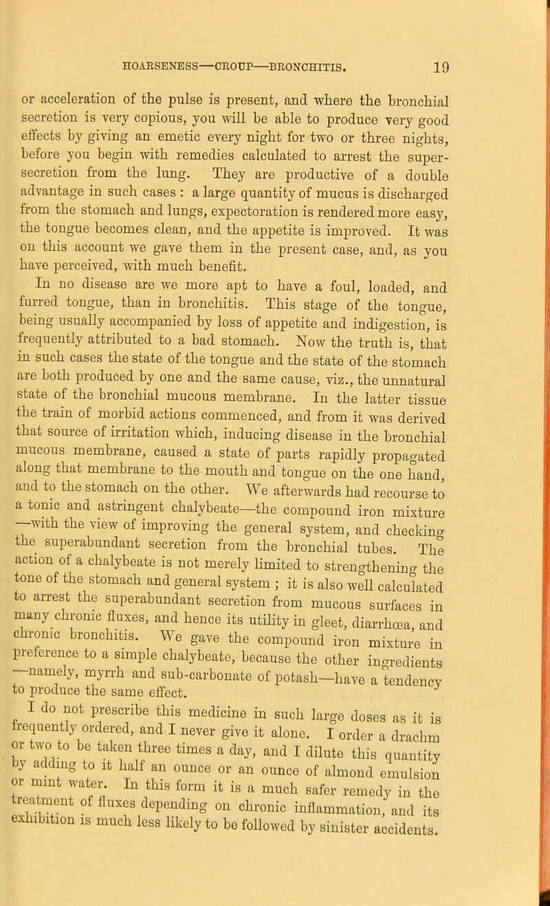 or acceleration of the pulse is present, and where the bronchial secretion is very copious, you will he able to produce very good effects by giving an emetic every night for two or three nights, before you begin with remedies calculated to arrest the super- secretion from the lung. They are productive of a double advantage in such cases : a large quantity of mucus is discharged from the stomach and lungs, expectoration is rendered more easy, the tongue becomes clean, and the appetite is improved. It was on this account we gave them in the present case, and, as you have perceived, with much benefit. In no disease are we more apt to have a foul, loaded, and furred tongue, than in bronchitis. This stage of the tongue, being usually accompanied by loss of appetite and indigestion, is frequently attributed to a bad stomach. Now the truth is, that in such cases the state of the tongue and the state of the stomach are both produced by one and the same cause, viz., the unnatural state of the bronchial mucous membrane. In the latter tissue the train of morbid actions commenced, and from it was derived that som-ce of irritation which, inducing disease in the bronchial mucous membrane, caused a state of parts rapidly propagated along that membrane to the mouth and tongue on the one hand, and to the stomach on the other. We afterwards had recourse to a tonic and astringent chalybeate—the compound iron mixture —with the view of improving the general system, and checking the superabundant secretion from the bronchial tubes. The action of a chalybeate is not merely limited to strengthening the tone of the stomach and general system ; it is also well calculated to arrest the superabundant secretion from mucous surfaces in many chronic fluxes, and hence its utility in gleet, diarrhcea, and c ronic bronchitis. We gave the compound iron mixture in preference to a simple chalybeate, because the other ingredients —namely, myrrh and sub-carbonate of potash-have a tendency to produce the same effect. I do not prescribe this medicine in such large doses as it is frequently ordered, and I never give it alone. I order a drachm or two to be taken three times a day, and I dilute this quantity by adding to it half an ounce or an ounce of almond emulsion or mint water. In this form it is a much safer remedy in the treatment of fluxes depending on chronic inflammation, and its exhibition IS much less likely to be followed by sinister accidents.