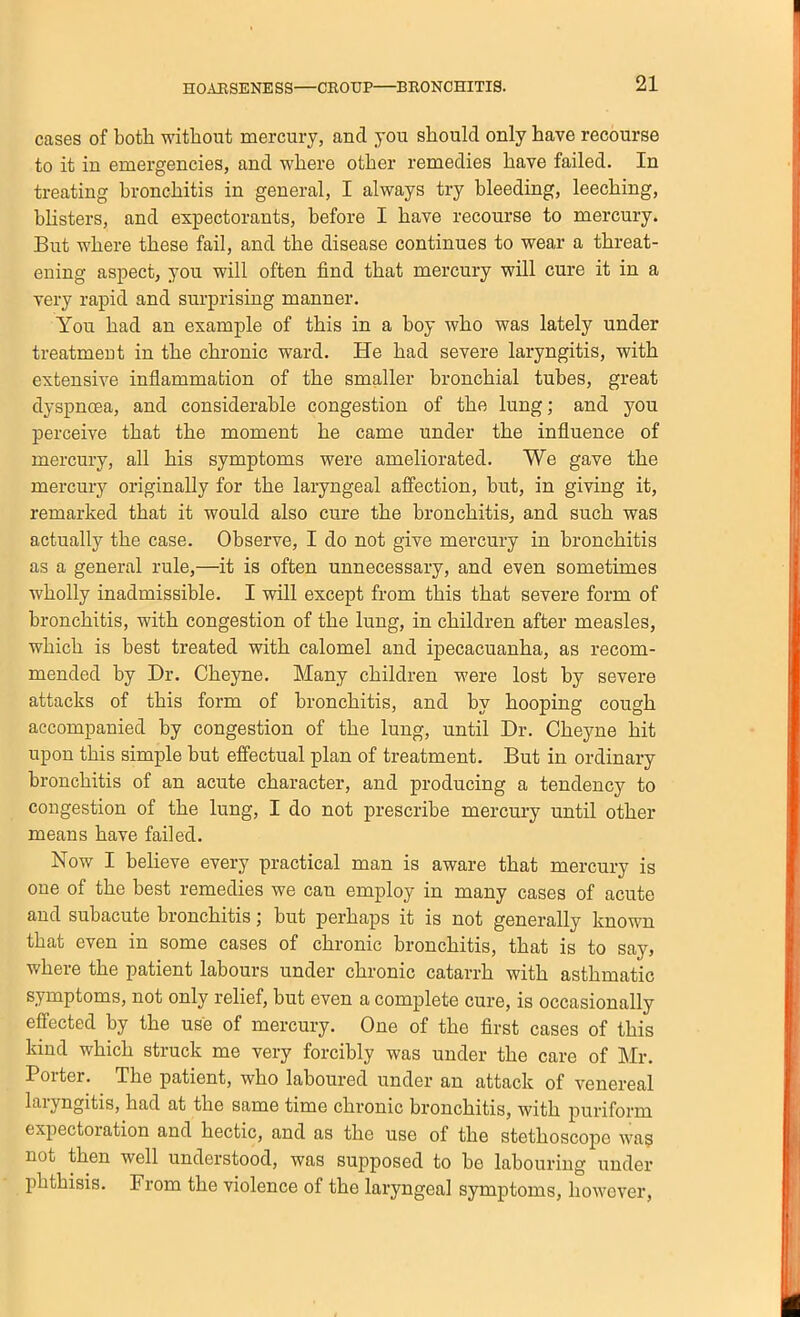 cases of both without mercury, and you should only have recourse to it in emergencies, and where other remedies have failed. In treating bronchitis in general, I always try bleeding, leeching, blisters, and expectorants, before I have recourse to mercury. But where these fail, and the disease continues to wear a threat- ening aspect, you will often find that mercury will cure it in a very rapid and surprising manner. You had an example of this in a boy who was lately under treatment in the chronic ward. He had severe laryngitis, with extensive inflammation of the smaller bronchial tubes, great dyspnoea, and considerable congestion of the lung; and you perceive that the moment he came under the influence of mercury, all his symptoms were ameliorated. We gave the mercury originally for the laryngeal affection, but, in giving it, remarked that it would also cure the bronchitis, and such was actually the case. Observe, I do not give mercury in bronchitis as a general rule,—it is often unnecessary, and even sometimes wholly inadmissible. I will except from this that severe form of bronchitis, with congestion of the lung, in children after measles, which is best treated with calomel and ipecacuanha, as recom- mended by Dr. Cheyne. Many children were lost by severe attacks of this form of bronchitis, and by hooping cough accompanied by congestion of the lung, until Dr. Cheyne hit upon this simple but effectual plan of treatment. But in ordinary bronchitis of an acute character, and producing a tendency to congestion of the lung, I do not prescribe mercury until other means have failed. Now I believe every practical man is aware that mercury is one of the best remedies we can employ in many cases of acute and subacute bronchitis; but perhaps it is not generally known that even in some cases of chronic bronchitis, that is to say, where the patient labours under chronic catarrh with asthmatic symptoms, not only relief, but even a complete cure, is occasionally effected by the use of mercury. One of the first cases of this kind which struck me very forcibly was under the care of Mr. Porter. The patient, who laboured under an attack of venereal laryngitis, had at the same time chronic bronchitis, with puriform expectoration and hectic, and as the use of the stethoscope wa? not then well understood, was supposed to bo labouring under l^hthisis. From the violence of the laryngeal symptoms, however.