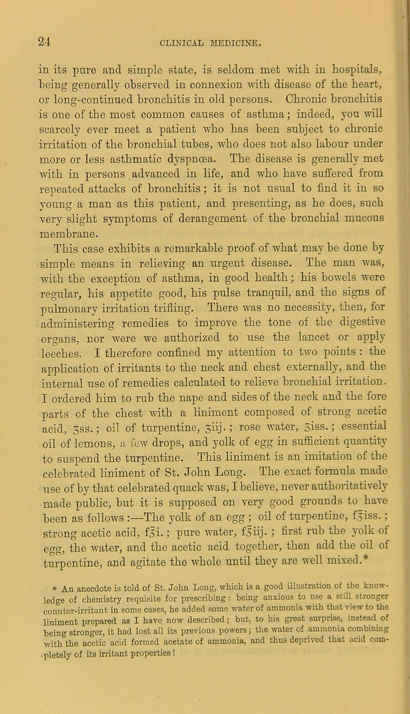 in its pure and simple state, is seldom met with in hospitals, being generally observed in connexion with disease of the heart, or long-continued bronchitis in old persons. Chronic bronchitis is one of the most common causes of asthma; indeed, you will scarcely ever meet a patient who has been subject to chronic irritation of the bronchial tubes, who does not also labour under more or less asthmatic dyspnoea. The disease is generally met with in persons advanced in life, and who have suffered from repeated attacks of bronchitis; it is not usual to find it in so young a man as this patient, and presenting, as he does, such very slight symptoms of derangement of the bronchial mucous membrane. This case exhibits a remarkable proof of what may be done by simple means in relieving an urgent disease. The man was, with the exception of asthma, in good health; his bowels were regular, his appetite good, his pulse tranquil, and the signs of pulmonary irritation trifling. There was no necessity, then, for administering remedies to improve the tone of the digestive organs, nor were we authorized to use the lancet or apply leeches. I therefore confined my attention to two points : the application of irritants to the neck and chest externally, and the internal use of remedies calculated to relieve bronchial irritation. I ordered him to rub the nape and sides of the neck and the fore parts of the chest with a liniment composed of strong acetic acid, 5SS.; oil of turpentine, siij-; rose water, 5iss.; essential oil of lemons, a few drops, and yolk of egg in sufficient quantity to suspend the turpentine. This liniment is an imitation of the celebrated liniment of St. John Long. The exact formula made use of by that celebrated quack was, I believe, never authoritatively made public, but it is supposed on very good grounds to have been as follows :—The yolk of an egg ; oil of turpentine, f.^iss.; strong acetic acid, fji-; pure water, f.5iij. ; first rub the yolk of egg, the water, and the acetic acid together, then add the oil of turpentine, and agitate the whole until they are well mixed.* * An anecdote is told of St. John Long, which is a good illustration of the know- ledge of chemistry requisite for prescribing : being anxious to use a still stronger counter-irritant in some cases, he added some water of ammonia with that view to the liniment prepared as I have now described; but, to his great surprise, instead of being stronger, it had lost all its previous powers; the water of ammonia combining with the acetic acid formed acetate of ammonia, and thus deprived that acid com- pletely of its irritant properties!