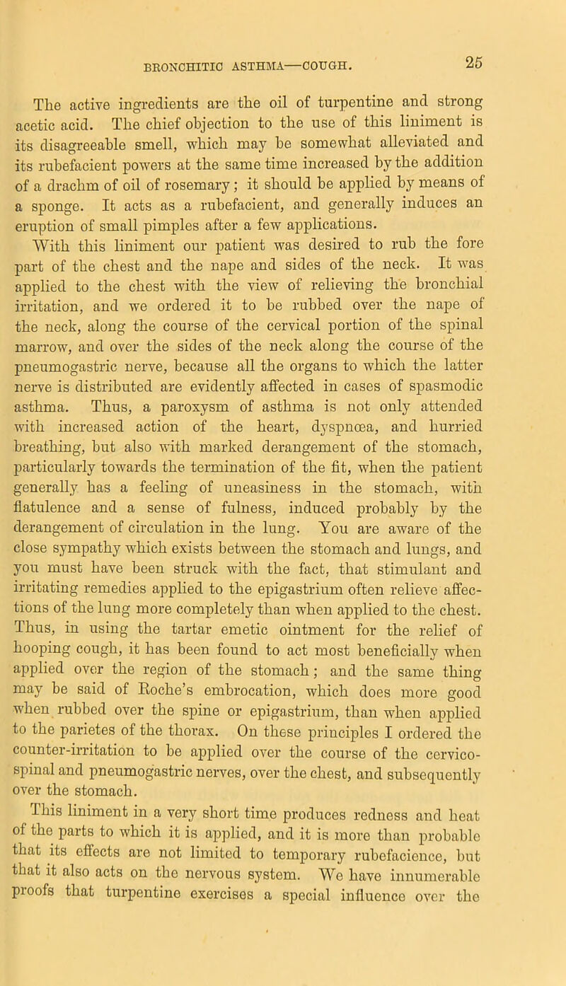 The active ingredients are the oil of turpentine and strong acetic acid. The chief objection to the use of this liniment is its disagreeable smell, which may be somewhat alleviated and its rubefacient powers at the same time increased by the addition of a drachm of oil of rosemary; it should be applied by means of a sponge. It acts as a rubefacient, and generally induces an eruption of small pimples after a few applications. With this liniment our patient was desired to rub the fore part of the chest and the nape and sides of the neck. It was applied to the chest with the view of relieving the bronchial irritation, and we ordered it to be rubbed over the nape of the neck, along the course of the cervical portion of the spinal marrow, and over the sides of the neck along the course of the pneumogastric nerve, because all the organs to which the latter nerve is distributed are evidently affected in cases of spasmodic asthma. Thus, a paroxysm of asthma is not only attended with increased action of the heart, dyspnoea, and hurried breathing, but also with marked derangement of the stomach, particularly towards the termination of the fit, when the patient generally has a feeling of uneasiness in the stomach, with flatulence and a sense of fulness, induced probably by the derangement of circulation in the lung. You are aware of the close sympathy which exists between the stomach and lungs, and you must have been struck with the fact, that stimulant and irritating remedies applied to the epigastrium often relieve affec- tions of the lung more completely than when applied to the chest. Thus, in using the tartar emetic ointment for the relief of hooping cough, it has been found to act most beneficially when applied over the region of the stomach; and the same thing may be said of Eoche’s embrocation, which does more good when rubbed over the spine or epigastrium, than when applied to the parietes of the thorax. On these principles I ordered the counter-irritation to be applied over the course of the cervico- spinal and pneumogastric nerves, over the chest, and subsequently over the stomach. This liniment in a very short time produces redness and heat of the parts to which it is applied, and it is more than probable that its effects are not limited to temporary rubefacience, but that it also acts on the nervous system. We have innumerable pi oofs that turpentine exercises a special influence over the