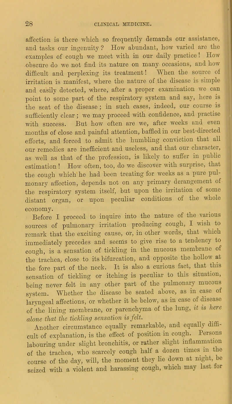 aflfection is there which so frequently demands our assistance, and tasks our ingenuity ? How abundant, how varied are the examples of cough we meet with in our daily practice! How obscure do we not find its nature on many occasions, and how difficult and perplexing its treatment! When the source of irritation is manifest, where the nature of the disease is simple and easily detected, where, after a proper examination we can point to some part of the respiratory system and say, here is the seat of the disease ; in such cases, indeed, our course is sufficiently clear ; we may proceed with confidence, and practise with success. But how often are we, after weeks and even months of close and painful attention, baffled in our best-directed efforts, and forced to admit the humbhng conviction that all our remedies are inefficient and useless, and that our character, as well as that of the profession, is likely to suffer in public estimation! How often, too, do we discover with surprise, that the cough which he had been treating for weeks as a pure pul- monary affection, depends not on any primary derangement of the respiratory system itself, but upon the irritation of some distant organ, or upon peculiar conditions of the whole economy. Before I proceed to inquire into the nature of the various sources of pulmonary irritation producing cough, I wish to remark that the exciting cause, or, in other words, that which immediately precedes and seems to give rise to a tendency to cough, is a sensation of tickling in the mucous membrane of the trachea, close to its bifurcation, and opposite the hollow at the fore part of the neck. It is also a curious fact, that this sensation of tickling or itching is peculiar to this situation, being never felt in any other part of the pulmonary mucous system. Whether the disease be seated above, as in case of laryngeal affections, or whether it be below, as in case of disease of the lining membrane, or parenchyma of the lung, it is here alone that the tickling sensation is felt. Another circumstance equally remarkable, and equally diffi- cult of explanation, is the effect of position in cough. Pei sons labouring under slight bronchitis, or rather slight inflammation of the trachea, who scarcely cough half a dozen times in the course of the day, will, the moment they lie down at night, be seized with a violent and harassing cough, which may last for