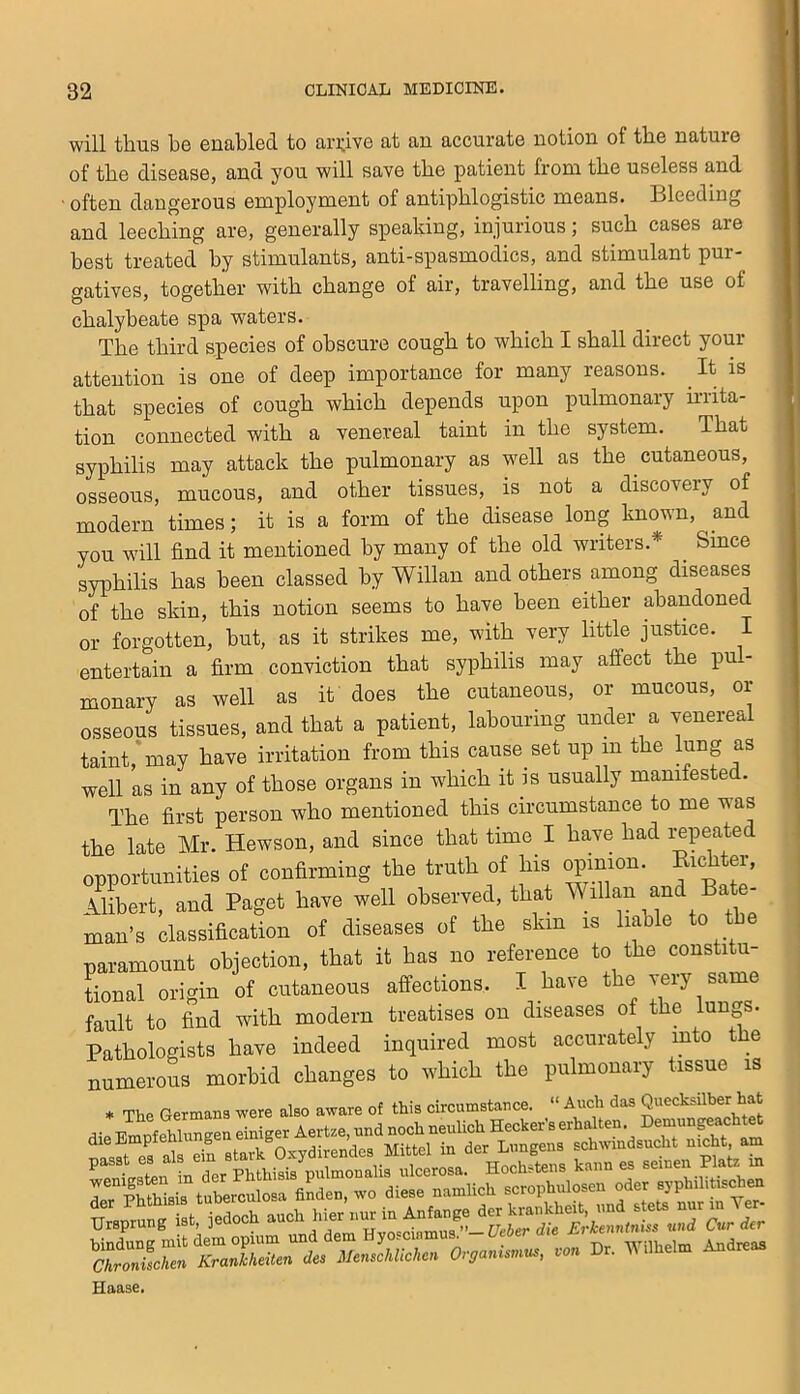 will thus he enabled to ari;ive at an accurate notion of the nature of the disease, and you will save the patient from the useless and ■ often dangerous employment of antiphlogistic means. 131eeding and leeching are, generally speaking, injurious; such cases are best treated by stimulants, anti-spasmodics, and stimulant pur- gatives, together with change of air, travelling, and the use of chalybeate spa waters. The third species of obscure cough to which I shall direct your attention is one of deep importance for many reasons. It is that species of cough which depends upon pulmonary irrita- tion connected with a venereal taint in the system. That syphilis may attack the pulmonary as well as the cutaneous, osseous, mucous, and other tissues, is not a discovery of modern times; it is a form of the disease long known, and you will find it mentioned by many of the old writers.* ^ Smce syphilis has been classed by Willan and others among diseases of the skin, this notion seems to have been either abandoned or forgotten, hut, as it strikes me, with very little justice. I entertain a firm conviction that syphilis may affect the pu - monary as well as it does the cutaneous, or mucous, or osseous tissues, and that a patient, labouring under a venereal taint, may have irritation from this cause set up in the lung as well as in any of those organs in which it is usually manifested. The first person who mentioned this circumstance to me was the late Mr. Hewson, and since that time I have had i^peale opportunities of coniinning the truth of his opimon. Erchter, .Uibert, and Paget hate well observed, that \^illnn and Bate- man's elassifloation of diseases of the skin is liable to t paramount objection, that it has no reference to the constitu- tional origin of cutaneous affections. I have the veiy same fault to find with modern treatises on diseases of the lungs. Pathologists have indeed inquired most accurately mto the numerous morbid changes to which the pulmonary tissue is * The Germans were also aware of this circumstance. “ Audi das Quecksilber at Haase.