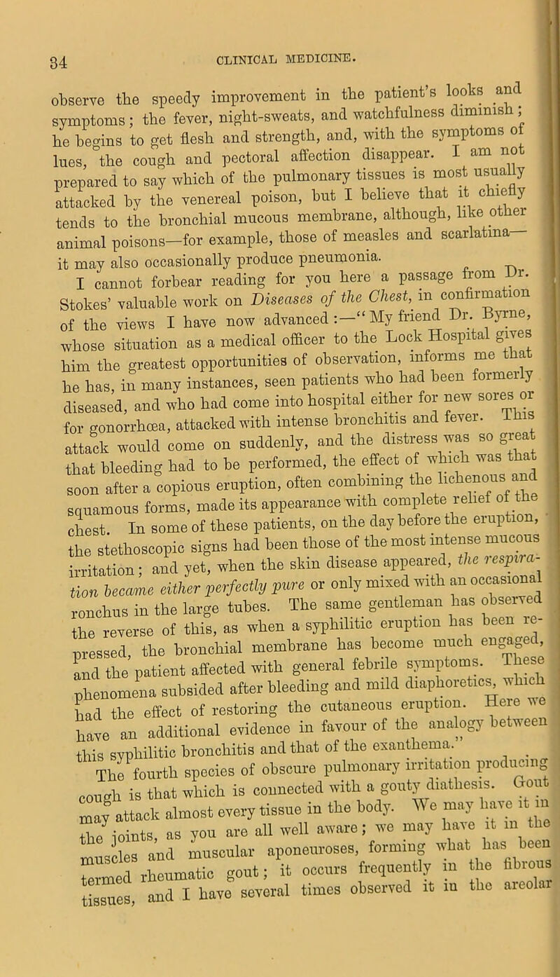 observe the speedy improvement in the patient’s looks anc^ symptoms ; the fever, night-sweats, and watchfulness diminish ; he begins to get flesh and strength, and, with the symptoms ot lues, the cough and pectoral affection disappear. I am not prepared to say which of the pulmonary tissues is most usually attacked by the venereal poison, hut I believe that it chie y tends to the bronchial mucous membrane, although, like other animal poisons—for example, those of measles and scarlatina it may also occasionally produce pneumonia. ^ I cannot forbear reading for you here a passage from i. Stokes’ valuable work on Diseases of the Chest,^ m c^hrmation of the views I have now advanced My friend Dr. Byrne, whose situation as a medical officer to the Lock Hospital gives him the greatest opportunities of observation, informs me that he has, in many instances, seen patients who had been formerly diseased, and who had come into hospital either for new sores or for gonorrhoea, attacked with intense bronchitis and fever, ihis attack would come on suddenly, and the distress was so grea that bleeding had to be performed, the effect of which was that soon after a copious eruption, often combining bchenous and squamous forms, made its appearance with complete relief of the chest. In some of these patients, on the day before the eruption, the stethoscopic signs had been those of the most intense mucous irritation; and yet, when the skin disease appeared, the respira- tion became either perfectly pure or only mixed with an occasional ronchus in the large tubes. The same gentleman has observed the reverse of this, as when a syphilitic eruption has been le- pressed, the bronchial membrane has become much engage , lnc\ the patient affected with general febrile symptoms. These phenomena subsided after bleeding and mild diaphoretic^ which Ld the effect of restoring the cutaneous eruption. Here ve have an additional evidence in favour of the analogy between this svphilitic bronchitis and that of the exanthema. _ The fourth species of obscure pulmonary irritation producing cough is that which is connected with a gouty diathesis. Gout may attack almost every tissue in the body. We may ^ in +L/i-mnts as VOU are all well aware; w^e may have it in the muscles and muscular aponeuroses, forming what has been termed rheumatic gout; it occurs frequently m the fibious tissues and I have several times observed it in the areolar