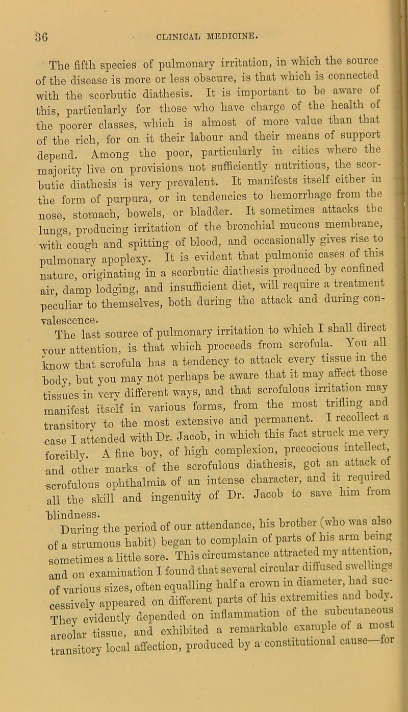 The fiftli species of pulmonary irritation, in which the source II of the disease is more or less obscure, is that which is connected U with the scorbutic diathesis. It is important to be aware of 11 this, particularly for those who have charge of the health of ■ the poorer classes, which is almost of more value than that B of the rich, for on it their labour and their means of support II depend. Among the poor, particularly in cities where the « majority live on provisions not sufficiently nutritious, the scor- B hutic diathesis is very prevalent. It manifests itself either in I the form of purpura, or in tendencies to hemorrhage from the I nose, stomach, bowels, or bladder. It sometimes attacks the v lungs, producing irritation of the bronchial mucous membrane, with cough and spitting of blood, and occasionally gives rise to pulmonary apoplexy. It is evident that _ pulmonic cases of this nature, originating in a scorbutic diathesis produced by confine air, damp lodging, and insufficient diet, will require a treatment : peculiar to themselves, both during the attack and during con- valescence. _ I . 1 T 1 n ;i- 4. The last source of pulmonary irritation to which I shah direct your attention, is that which proceeds from scrofula. A'ou a know that scrofula has a tendency to attack every tissue in the body hut you may not perhaps he aware that it may affect those tissues in very different ways, and that scrofulous irritation may manifest itself in various forms, from the most trifling and transitory to the most extensive and permanent. I recollect a nase I attended with Dr. Jacob, in which this fact struck me very forcibly. A fine hoy, of high complexion, precocious intellect and other marks of the scrofulous diathesis, got an attack of scrofulous ophthalmia of an intense character, and it required all the skill and ingenuity of Dr. Jacob to save him from blindness. . , / , i During the period of our attendance, his brother (who was also of a strumous habit) began to complain of parts of his arm being sometimes a little sore. This circumstance attracted my attention, and on examination I found that several circular diffused swellings of various sizes, often equalling half a crown in diameter, had suc- cessively appeared on different parts of his extremities and hodj. They evidently depended on inflammation of the subcutaneous areolar tissue, and exhibited a remarkable example of a most transitory local affection, produced by a constitutional cause for