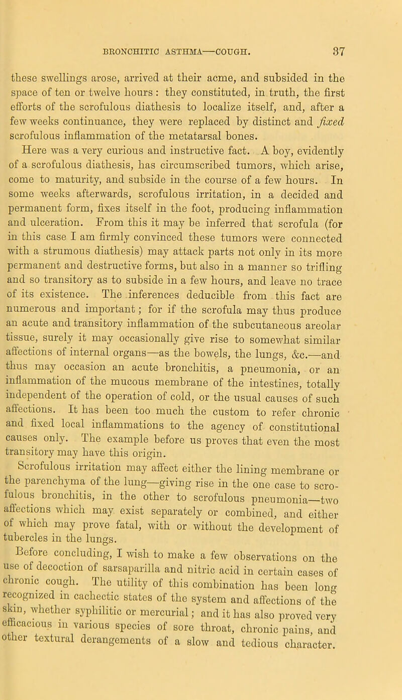 these swellings arose, arrived at their acme, and subsided in the space of ten or twelve hours: they constituted, in truth, the first efforts of the scrofulous diathesis to localize itself, and, after a few weeks continuance, they were replaced by distinct and fixed scrofulous inflammation of the metatarsal bones. Here w'as a very curious and instructive fact. A boy, evidently of a. scrofulous diathesis, has circumscribed tumors, which arise, come to maturity, and subside in the course of a few hours. In some weeks afterwards, scrofulous irritation, in a decided and permanent form, fixes itself in the foot, producing inflammation and ulceration. From this it may be inferred that scrofula (for in this case I am firmly convinced these tumors were connected with a strumous diathesis) may attack parts not only in its more permanent and destructive forms, but also in a manner so trifling and so transitory as to subside in a few hours, and leave no trace of its existence. The inferences deducible from this fact are numerous and important; for if the scrofula may thus produce an acute and transitory inflammation of the subcutaneous areolar tissue, surely it may occasionally give rise to somewhat similar affections of internal organs—as the bowels, the lungs, &c.—and thus may occasion an acute bronchitis, a pneumonia, or an inflammation of the mucous membrane of the intestines, totally independent of the operation of cold, or the usual causes of such affections. It has been too much the custom to refer chronic and fixed local inflammations to the agency of constitutional causes only. The example before us proves that even the most transitory may have this origin. Sciofulous iiritation may affect either the lining membrane or the parenchyma of the lung—giving rise in the one case to scro- fulous bronchitis, in the other to scrofulous pneumonia—two affections which may exist separately or combined, and either of which may prove fatal, with or without the development of tubercles in the lungs. Before concluding, I wish to make a few observations on the use of decoction of sarsaparilla and nitric acid in certain cases of chronic cough. The utility of this combination has been long recognized in cachectic states of the system and affections of the skin, whether syphilitic or mercurial; and it has also proved very efccacious in various species of sore throat, chronic pains, and other textural derangements of a slow and tedious character.