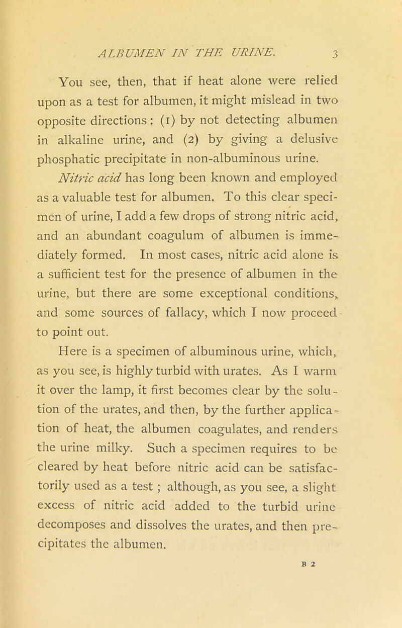 You see, then, that if heat alone were relied upon as a test for albumen, it might mislead in two opposite directions : (i) by not detecting albumen in alkaline urine, and (2) by giving a delusive phosphatic precipitate in non-albuminous urine. Nitric acid has long been known and employed as a valuable test for albumen. To this clear speci- men of urine, I add a few drops of strong nitric acid, and an abundant coagulum of albumen is imme- diately formed. In most cases, nitric acid alone is a sufficient test for the presence of albumen in the urine, but there are some exceptional conditions, and some sources of fallacy, which I now proceed to point out. Here is a specimen of albuminous urine, which, as you see, is highly turbid with urates. As I warm it over the lamp, it first becomes clear by the solu- tion of the urates, and then, by the further applica- tion of heat, the albumen coagulates, and renders the urine milky. Such a specimen requires to be cleared by heat before nitric acid can be satisfac- torily used as a test; although, as you see, a slight excess of nitric acid added to the turbid urine decomposes and dissolves the urates, and then pre- cipitates the albumen.