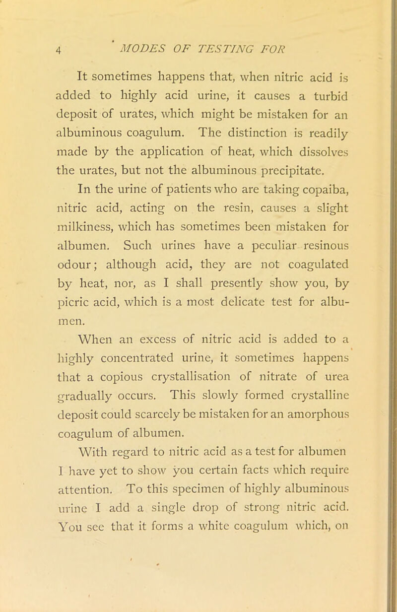 It sometimes happens that, when nitric acid is added to highly acid urine, it causes a turbid deposit of urates, which might be mistaken for an albuminous coagulum. The distinction is readily made by the application of heat, which dissolves the urates, but not the albuminous precipitate. In the urine of patients who are taking copaiba, nitric acid, acting on the resin, causes a slight milkiness, which has sometimes been mistaken for albumen. Such urines have a peculiar resinous odour; although acid, they are not coagulated by heat, nor, as I shall presently show you, by picric acid, which is a most delicate test for albu- men. When an excess of nitric acid is added to a highly concentrated urine, it sometimes happens that a copious crystallisation of nitrate of urea gradually occurs. This slowly formed crystalline deposit could scarcely be mistaken for an amorphous coagulum of albumen. With regard to nitric acid as a test for albumen I have yet to show you certain facts which require attention. To this specimen of highly albuminous urine I add a single drop of strong nitric acid. You see that it forms a white coagulum which, on