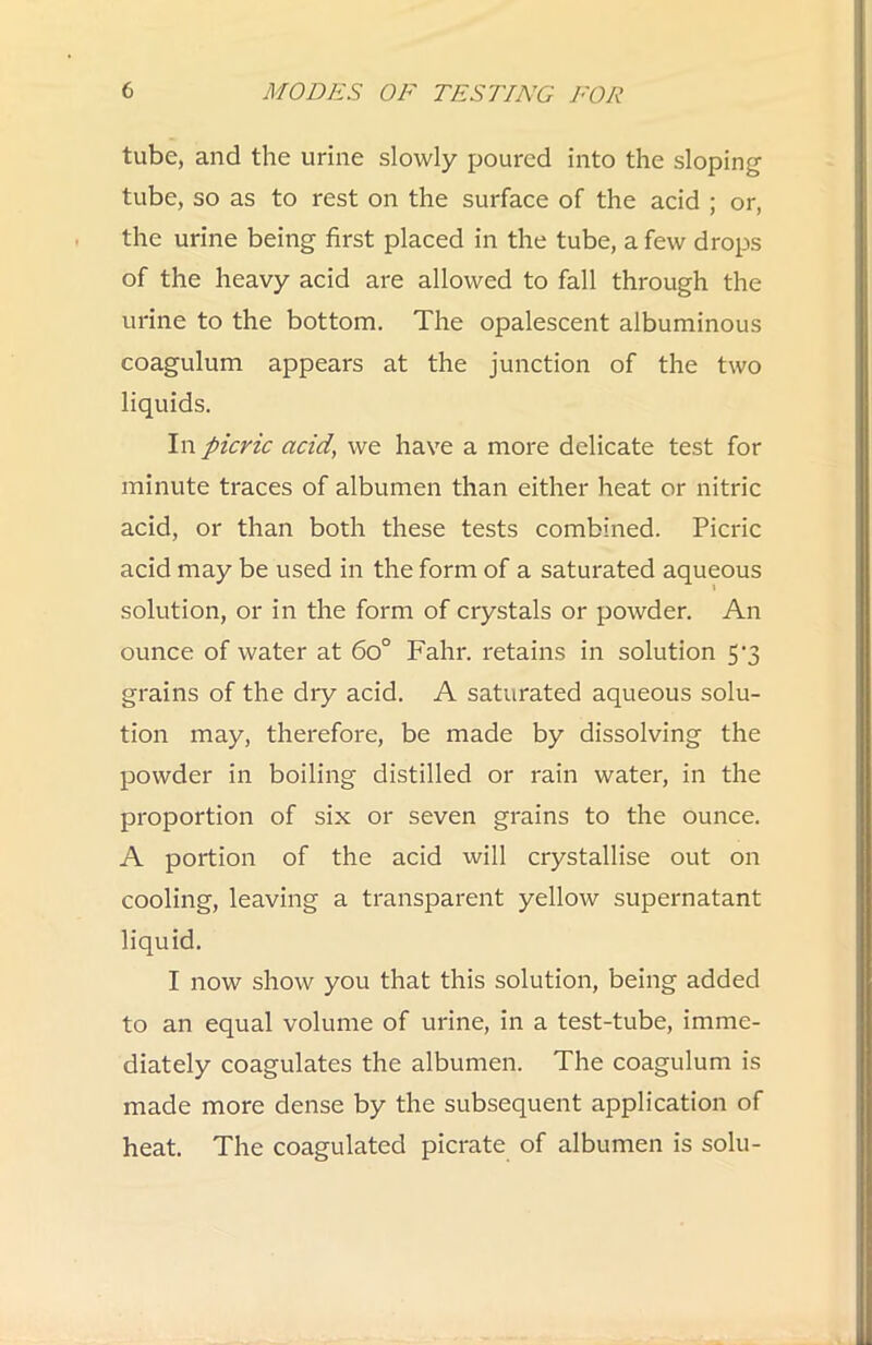 tube, and the urine slowly poured into the sloping tube, so as to rest on the surface of the acid ; or, the urine being first placed in the tube, a few drops of the heavy acid are allowed to fall through the urine to the bottom. The opalescent albuminous coagulum appears at the junction of the two liquids. In picric acid, we have a more delicate test for minute traces of albumen than either heat or nitric acid, or than both these tests combined. Picric acid may be used in the form of a saturated aqueous solution, or in the form of crystals or powder. An ounce of water at 6o° Fahr. retains in solution 5'3 grains of the dry acid. A saturated aqueous solu- tion may, therefore, be made by dissolving the powder in boiling distilled or rain water, in the proportion of six or seven grains to the ounce. A portion of the acid will crystallise out on cooling, leaving a transparent yellow supernatant liquid. I now show you that this solution, being added to an equal volume of urine, in a test-tube, imme- diately coagulates the albumen. The coagulum is made more dense by the subsequent application of heat. The coagulated picrate of albumen is solu-